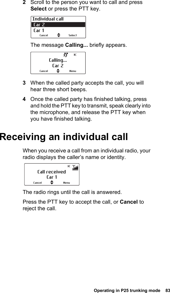  Operating in P25 trunking mode  832Scroll to the person you want to call and press Select or press the PTT key.The message Calling... briefly appears. 3When the called party accepts the call, you will hear three short beeps.4Once the called party has finished talking, press and hold the PTT key to transmit, speak clearly into the microphone, and release the PTT key when you have finished talking.Receiving an individual callWhen you receive a call from an individual radio, your radio displays the caller’s name or identity.The radio rings until the call is answered.Press the PTT key to accept the call, or Cancel to reject the call.Individual call Car 2 Car 1SelectCancelCalling...Car 2MenuCancelCall receivedCar 1MenuCancel