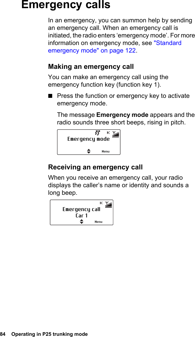 84  Operating in P25 trunking modeEmergency callsIn an emergency, you can summon help by sending an emergency call. When an emergency call is initiated, the radio enters ‘emergency mode’. For more information on emergency mode, see &quot;Standard emergency mode&quot; on page 122.Making an emergency callYou can make an emergency call using the emergency function key (function key 1).■Press the function or emergency key to activate emergency mode.The message Emergency mode appears and the radio sounds three short beeps, rising in pitch. Receiving an emergency callWhen you receive an emergency call, your radio displays the caller’s name or identity and sounds a long beep.Emergency modeMenuEmergency callCar 1Menu