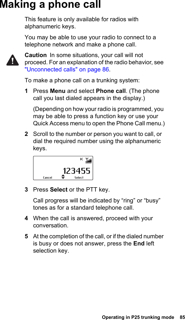  Operating in P25 trunking mode  85Making a phone callThis feature is only available for radios with alphanumeric keys.You may be able to use your radio to connect to a telephone network and make a phone call.Caution  In some situations, your call will not proceed. For an explanation of the radio behavior, see &quot;Unconnected calls&quot; on page 86.To make a phone call on a trunking system:1Press Menu and select Phone call. (The phone call you last dialed appears in the display.)(Depending on how your radio is programmed, you may be able to press a function key or use your Quick Access menu to open the Phone Call menu.)2Scroll to the number or person you want to call, or  dial the required number using the alphanumeric keys.3Press Select or the PTT key.Call progress will be indicated by “ring” or “busy” tones as for a standard telephone call.4When the call is answered, proceed with your conversation.5At the completion of the call, or if the dialed number is busy or does not answer, press the End left selection key.123455SelectCancel