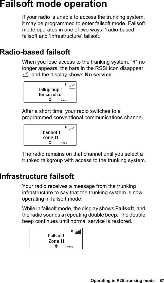  Operating in P25 trunking mode  87Failsoft mode operationIf your radio is unable to access the trunking system, it may be programmed to enter failsoft mode. Failsoft mode operates in one of two ways: ‘radio-based’ failsoft and ‘infrastructure’ failsoft.Radio-based failsoftWhen you lose access to the trunking system,   no longer appears, the bars in the RSSI icon disappear , and the display shows No service.After a short time, your radio switches to a programmed conventional communications channel.The radio remains on that channel until you select a trunked talkgroup with access to the trunking system.Infrastructure failsoftYour radio receives a message from the trunking infrastructure to say that the trunking system is now operating in failsoft mode. While in failsoft mode, the display shows Failsoft, and the radio sounds a repeating double beep. The double beep continues until normal service is restored.Talkgroup 1No serviceMenuChannel 1Zone 11MenuFailsoftZone 11Menu