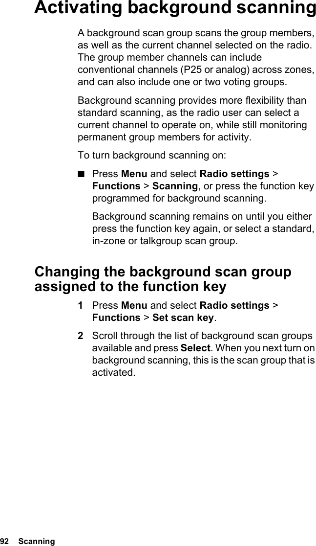 92  ScanningActivating background scanningA background scan group scans the group members, as well as the current channel selected on the radio. The group member channels can include conventional channels (P25 or analog) across zones, and can also include one or two voting groups. Background scanning provides more flexibility than standard scanning, as the radio user can select a current channel to operate on, while still monitoring permanent group members for activity.To turn background scanning on:■Press Menu and select Radio settings &gt; Functions &gt; Scanning, or press the function key programmed for background scanning.Background scanning remains on until you either press the function key again, or select a standard, in-zone or talkgroup scan group.Changing the background scan group assigned to the function key1Press Menu and select Radio settings &gt; Functions &gt; Set scan key. 2Scroll through the list of background scan groups available and press Select. When you next turn on background scanning, this is the scan group that is activated.