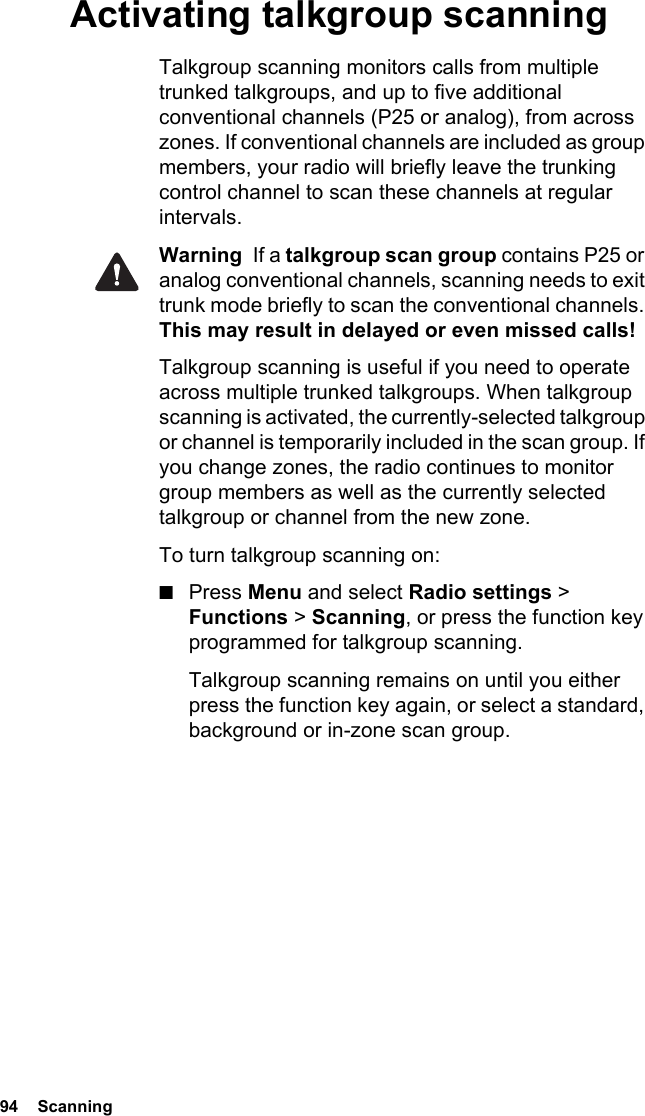 94  ScanningActivating talkgroup scanningTalkgroup scanning monitors calls from multiple trunked talkgroups, and up to five additional conventional channels (P25 or analog), from across zones. If conventional channels are included as group members, your radio will briefly leave the trunking control channel to scan these channels at regular intervals.Warning  If a talkgroup scan group contains P25 or analog conventional channels, scanning needs to exit trunk mode briefly to scan the conventional channels. This may result in delayed or even missed calls!Talkgroup scanning is useful if you need to operate across multiple trunked talkgroups. When talkgroup scanning is activated, the currently-selected talkgroup or channel is temporarily included in the scan group. If you change zones, the radio continues to monitor group members as well as the currently selected talkgroup or channel from the new zone.To turn talkgroup scanning on:■Press Menu and select Radio settings &gt; Functions &gt; Scanning, or press the function key programmed for talkgroup scanning.Talkgroup scanning remains on until you either press the function key again, or select a standard, background or in-zone scan group.