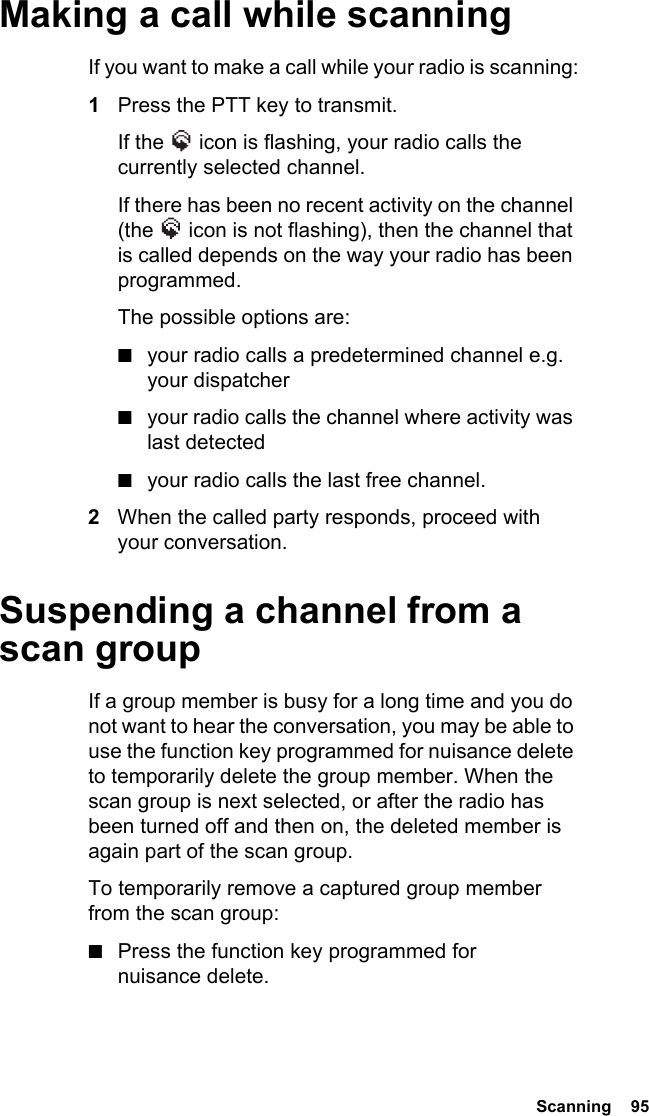  Scanning  95Making a call while scanningIf you want to make a call while your radio is scanning:1Press the PTT key to transmit.If the   icon is flashing, your radio calls the currently selected channel.If there has been no recent activity on the channel (the   icon is not flashing), then the channel that is called depends on the way your radio has been programmed.The possible options are:■your radio calls a predetermined channel e.g. your dispatcher■your radio calls the channel where activity was last detected■your radio calls the last free channel.2When the called party responds, proceed with your conversation.Suspending a channel from a scan groupIf a group member is busy for a long time and you do not want to hear the conversation, you may be able to use the function key programmed for nuisance delete to temporarily delete the group member. When the scan group is next selected, or after the radio has been turned off and then on, the deleted member is again part of the scan group. To temporarily remove a captured group member from the scan group:■Press the function key programmed for nuisance delete.
