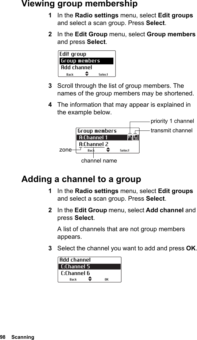 98  ScanningViewing group membership1In the Radio settings menu, select Edit groups and select a scan group. Press Select.2In the Edit Group menu, select Group members and press Select.3Scroll through the list of group members. The names of the group members may be shortened.4The information that may appear is explained in the example below.Adding a channel to a group1In the Radio settings menu, select Edit groups and select a scan group. Press Select.2In the Edit Group menu, select Add channel and press Select.A list of channels that are not group members appears.3Select the channel you want to add and press OK.Edit group Group members Add channelSelectBackGroup members A:Channel 1            A:Channel 2transmit channelchannel namezone SelectBackpriority 1 channelAdd channel C:Channel 5  C:Channel 6OKBack