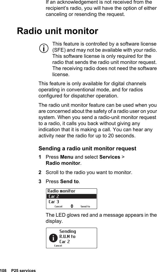 108  P25 servicesIf an acknowledgement is not received from the recipient’s radio, you will have the option of either canceling or resending the request.Radio unit monitorThis feature is controlled by a software license (SFE) and may not be available with your radio. This software license is only required for the radio that sends the radio unit monitor request. The receiving radio does not need the software license.This feature is only available for digital channels operating in conventional mode, and for radios configured for dispatcher operation.The radio unit monitor feature can be used when you are concerned about the safety of a radio user on your system. When you send a radio-unit monitor request to a radio, it calls you back without giving any indication that it is making a call. You can hear any activity near the radio for up to 20 seconds.Sending a radio unit monitor request1Press Menu and select Services &gt; Radio monitor.2Scroll to the radio you want to monitor.3Press Send to. The LED glows red and a message appears in the display.Radio monitor Car 2  Car 3Send toCancelSending  R.U.M to Car 2Cancel