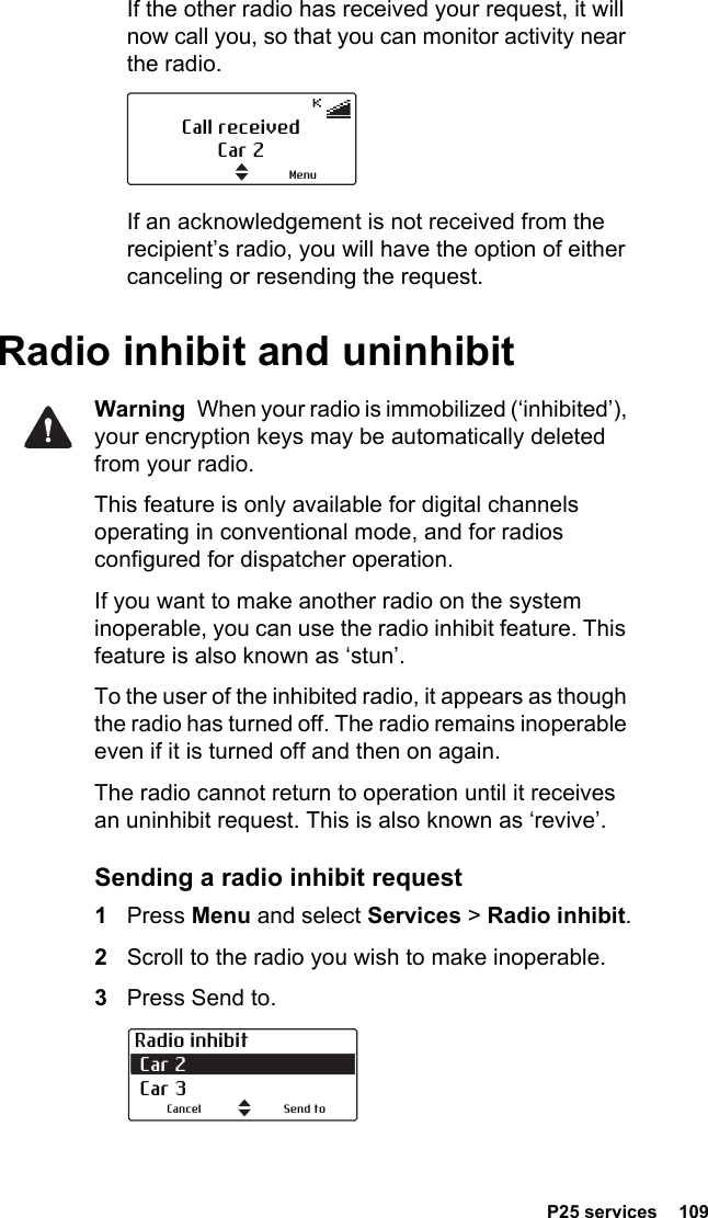  P25 services  109If the other radio has received your request, it will now call you, so that you can monitor activity near the radio.If an acknowledgement is not received from the recipient’s radio, you will have the option of either canceling or resending the request.Radio inhibit and uninhibitWarning  When your radio is immobilized (‘inhibited’), your encryption keys may be automatically deleted from your radio.This feature is only available for digital channels operating in conventional mode, and for radios configured for dispatcher operation.If you want to make another radio on the system inoperable, you can use the radio inhibit feature. This feature is also known as ‘stun’. To the user of the inhibited radio, it appears as though the radio has turned off. The radio remains inoperable even if it is turned off and then on again.The radio cannot return to operation until it receives an uninhibit request. This is also known as ‘revive’.Sending a radio inhibit request1Press Menu and select Services &gt; Radio inhibit.2Scroll to the radio you wish to make inoperable.3Press Send to. Call receivedCar 2MenuRadio inhibit Car 2  Car 3Send toCancel