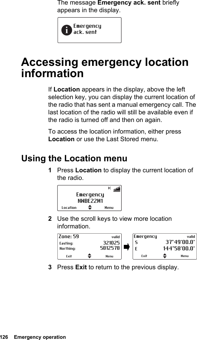 126  Emergency operationThe message Emergency ack. sent briefly appears in the display.Accessing emergency location informationIf Location appears in the display, above the left selection key, you can display the current location of the radio that has sent a manual emergency call. The last location of the radio will still be available even if the radio is turned off and then on again.To access the location information, either press Location or use the Last Stored menu.Using the Location menu1Press Location to display the current location of the radio.2Use the scroll keys to view more location information.3Press Exit to return to the previous display.Emergency  ack. sentEmergencyNWBE22M1MenuLocationZone: 59 valid Easting: 321025  Northing: 5812578MenuExitEmergency valid S  37°49&apos;00.0&quot; E 144°58&apos;00.0&quot;MenuExit