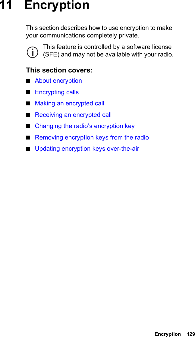  Encryption  12911 EncryptionThis section describes how to use encryption to make your communications completely private.This feature is controlled by a software license (SFE) and may not be available with your radio.This section covers:■About encryption■Encrypting calls■Making an encrypted call■Receiving an encrypted call■Changing the radio’s encryption key■Removing encryption keys from the radio■Updating encryption keys over-the-air