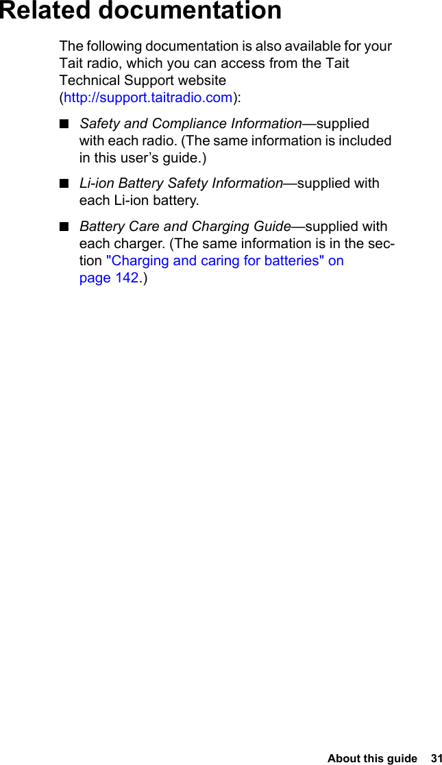  About this guide  31Related documentationThe following documentation is also available for your Tait radio, which you can access from the Tait Technical Support website (http://support.taitradio.com):■Safety and Compliance Information—supplied with each radio. (The same information is included in this user’s guide.)■Li-ion Battery Safety Information—supplied with each Li-ion battery.■Battery Care and Charging Guide—supplied with each charger. (The same information is in the sec-tion &quot;Charging and caring for batteries&quot; on page 142.)
