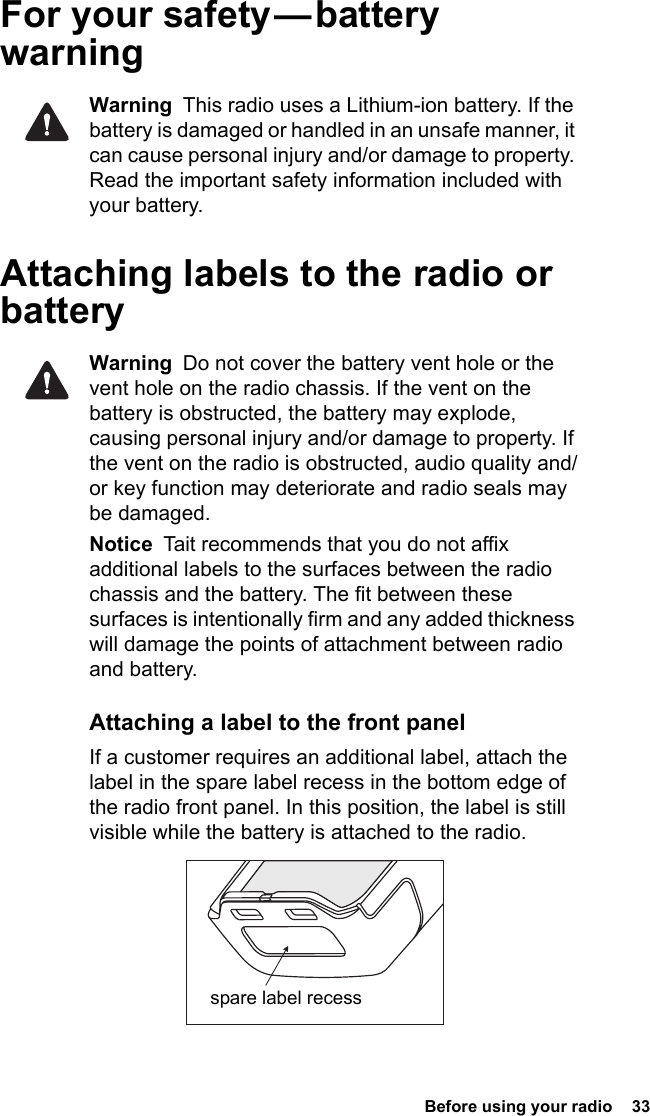  Before using your radio  33For  your  safety — battery warningWarning  This radio uses a Lithium-ion battery. If the battery is damaged or handled in an unsafe manner, it can cause personal injury and/or damage to property. Read the important safety information included with your battery.Attaching labels to the radio or batteryWarning  Do not cover the battery vent hole or the vent hole on the radio chassis. If the vent on the battery is obstructed, the battery may explode, causing personal injury and/or damage to property. If the vent on the radio is obstructed, audio quality and/or key function may deteriorate and radio seals may be damaged.Notice  Tait recommends that you do not affix additional labels to the surfaces between the radio chassis and the battery. The fit between these surfaces is intentionally firm and any added thickness will damage the points of attachment between radio and battery.Attaching a label to the front panelIf a customer requires an additional label, attach the label in the spare label recess in the bottom edge of the radio front panel. In this position, the label is still visible while the battery is attached to the radio.spare label recess
