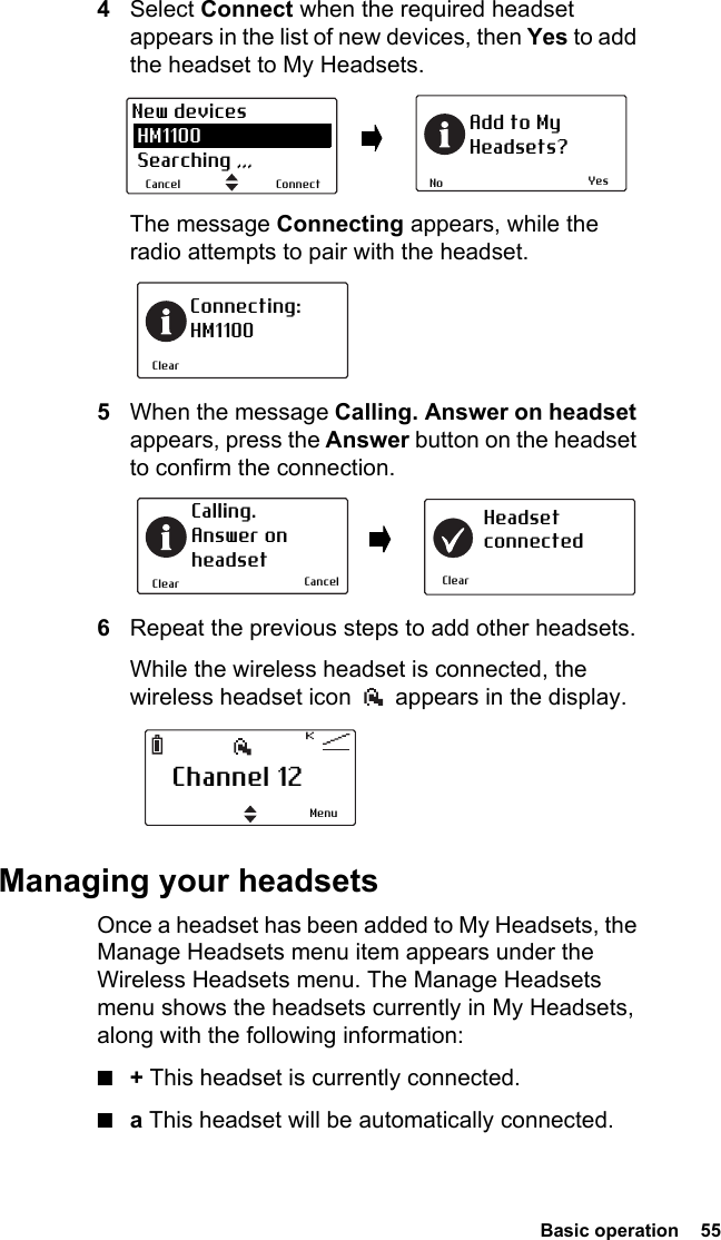  Basic operation  554Select Connect when the required headset appears in the list of new devices, then Yes to add the headset to My Headsets.The message Connecting appears, while the radio attempts to pair with the headset.5When the message Calling. Answer on headset appears, press the Answer button on the headset to confirm the connection.6Repeat the previous steps to add other headsets.While the wireless headset is connected, the wireless headset icon   appears in the display.Managing your headsetsOnce a headset has been added to My Headsets, the Manage Headsets menu item appears under the Wireless Headsets menu. The Manage Headsets menu shows the headsets currently in My Headsets, along with the following information:■+ This headset is currently connected.■a This headset will be automatically connected.YesNoAdd to MyHeadsets?ConnectCancelNew devices HM1100 Searching ,,,ClearConnecting:HM1100ClearCalling. Answer onheadsetClearHeadsetconnectedCancelChannel 12Menu