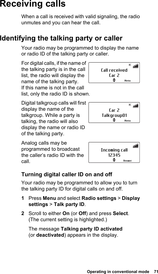 Operating in conventional mode  71Receiving callsWhen a call is received with valid signaling, the radio unmutes and you can hear the call.Identifying the talking party or callerYour radio may be programmed to display the name or radio ID of the talking party or caller.For digital calls, if the name of the talking party is in the call list, the radio will display the name of the talking party. If this name is not in the call list, only the radio ID is shown.Digital talkgroup calls will first display the name of the talkgroup. While a party is talking, the radio will also display the name or radio ID of the talking party.Analog calls may be programmed to broadcast the caller’s radio ID with the call.Turning digital caller ID on and offYour radio may be programmed to allow you to turn the talking party ID for digital calls on and off.1Press Menu and select Radio settings &gt; Display settings &gt; Talk party ID.2Scroll to either On (or Off) and press Select. (The current setting is highlighted.)The message Talking party ID activated (or deactivated) appears in the display.Call received Car 2MenuCar 2Talkgroup01MenuIncoming call12345Answer