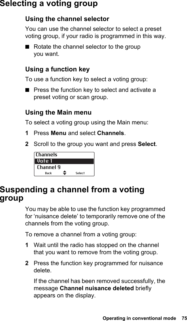  Operating in conventional mode  75Selecting a voting groupUsing the channel selectorYou can use the channel selector to select a preset voting group, if your radio is programmed in this way.■Rotate the channel selector to the group you want.Using a function keyTo use a function key to select a voting group:■Press the function key to select and activate a preset voting or scan group.Using the Main menuTo select a voting group using the Main menu: 1Press Menu and select Channels.2Scroll to the group you want and press Select.Suspending a channel from a voting groupYou may be able to use the function key programmed for ‘nuisance delete’ to temporarily remove one of the channels from the voting group.To remove a channel from a voting group:1Wait until the radio has stopped on the channel that you want to remove from the voting group.2Press the function key programmed for nuisance delete.If the channel has been removed successfully, the message Channel nuisance deleted briefly appears on the display.Channels Vote 1 Channel 9SelectBack