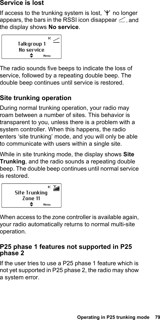  Operating in P25 trunking mode  79Service is lostIf access to the trunking system is lost,   no longer appears, the bars in the RSSI icon disappear  , and the display shows No service.The radio sounds five beeps to indicate the loss of service, followed by a repeating double beep. The double beep continues until service is restored.Site trunking operationDuring normal trunking operation, your radio may roam between a number of sites. This behavior is transparent to you, unless there is a problem with a system controller. When this happens, the radio enters ‘site trunking’ mode, and you will only be able to communicate with users within a single site.While in site trunking mode, the display shows Site Trunking, and the radio sounds a repeating double beep. The double beep continues until normal service is restored.When access to the zone controller is available again, your radio automatically returns to normal multi-site operation.P25 phase 1 features not supported in P25 phase 2If the user tries to use a P25 phase 1 feature which is not yet supported in P25 phase 2, the radio may show a system error.Talkgroup 1No serviceMenuSite TrunkingZone 11Menu