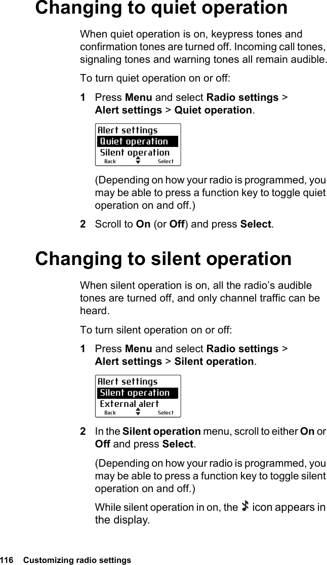 116  Customizing radio settings Changing to quiet operationWhen quiet operation is on, keypress tones and confirmation tones are turned off. Incoming call tones, signaling tones and warning tones all remain audible.To turn quiet operation on or off:1Press Menu and select Radio settings &gt; Alert settings &gt; Quiet operation.(Depending on how your radio is programmed, you may be able to press a function key to toggle quiet operation on and off.)2Scroll to On (or Off) and press Select.Changing to silent operationWhen silent operation is on, all the radio’s audible tones are turned off, and only channel traffic can be heard.To turn silent operation on or off:1Press Menu and select Radio settings &gt; Alert settings &gt; Silent operation.2In the Silent operation menu, scroll to either On or Off and press Select.(Depending on how your radio is programmed, you may be able to press a function key to toggle silent operation on and off.)While silent operation in on, the   icon appears in the display.SelectBackAlert settings Quiet operation Silent operationSelectBackAlert settings Silent operation External alert