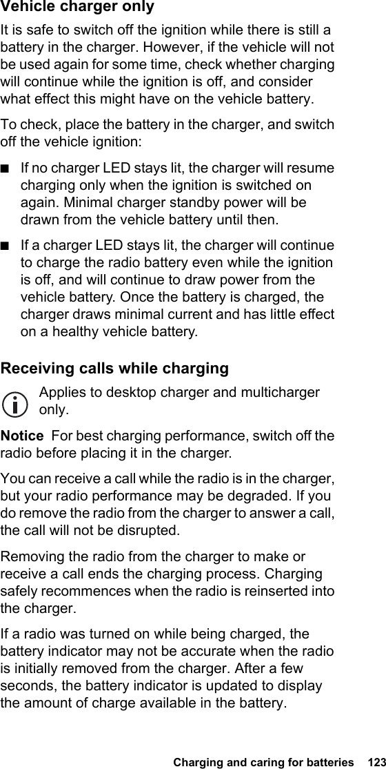  Charging and caring for batteries  123 Vehicle charger onlyIt is safe to switch off the ignition while there is still a battery in the charger. However, if the vehicle will not be used again for some time, check whether charging will continue while the ignition is off, and consider what effect this might have on the vehicle battery.To check, place the battery in the charger, and switch off the vehicle ignition:■If no charger LED stays lit, the charger will resume charging only when the ignition is switched on again. Minimal charger standby power will be drawn from the vehicle battery until then.■If a charger LED stays lit, the charger will continue to charge the radio battery even while the ignition is off, and will continue to draw power from the vehicle battery. Once the battery is charged, the charger draws minimal current and has little effect on a healthy vehicle battery.Receiving calls while chargingApplies to desktop charger and multicharger only.Notice  For best charging performance, switch off the radio before placing it in the charger.You can receive a call while the radio is in the charger, but your radio performance may be degraded. If you do remove the radio from the charger to answer a call, the call will not be disrupted.Removing the radio from the charger to make or receive a call ends the charging process. Charging safely recommences when the radio is reinserted into the charger.If a radio was turned on while being charged, the battery indicator may not be accurate when the radio is initially removed from the charger. After a few seconds, the battery indicator is updated to display the amount of charge available in the battery.
