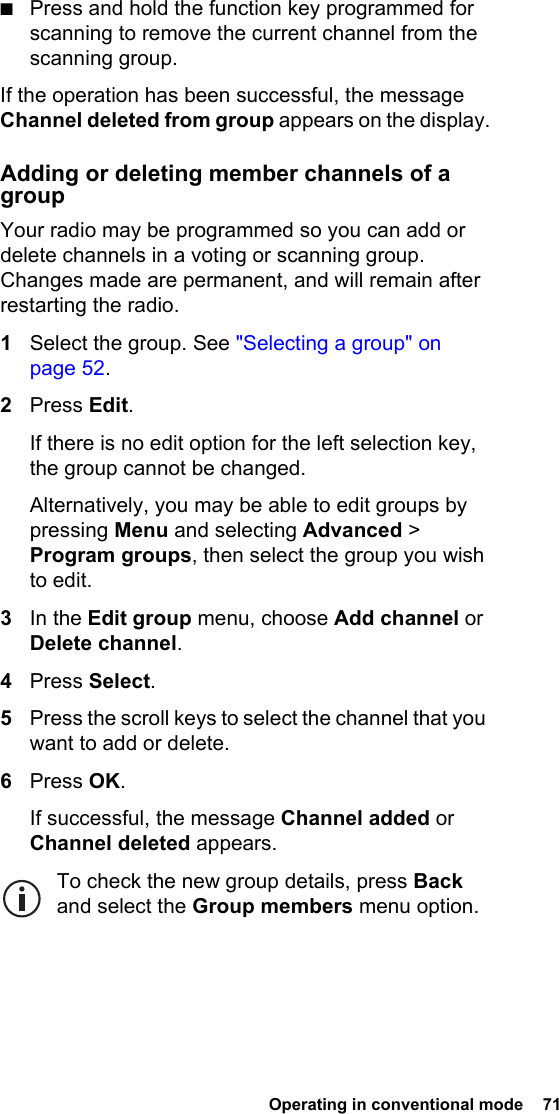  Operating in conventional mode  71 ■Press and hold the function key programmed for scanning to remove the current channel from the scanning group.If the operation has been successful, the message Channel deleted from group appears on the display.Adding or deleting member channels of a groupYour radio may be programmed so you can add or delete channels in a voting or scanning group. Changes made are permanent, and will remain after restarting the radio.1Select the group. See &quot;Selecting a group&quot; on page 52.2Press Edit.If there is no edit option for the left selection key, the group cannot be changed.Alternatively, you may be able to edit groups by pressing Menu and selecting Advanced &gt; Program groups, then select the group you wish to edit.3In the Edit group menu, choose Add channel or Delete channel.4Press Select.5Press the scroll keys to select the channel that you want to add or delete.6Press OK.If successful, the message Channel added or Channel deleted appears.To check the new group details, press Back and select the Group members menu option.