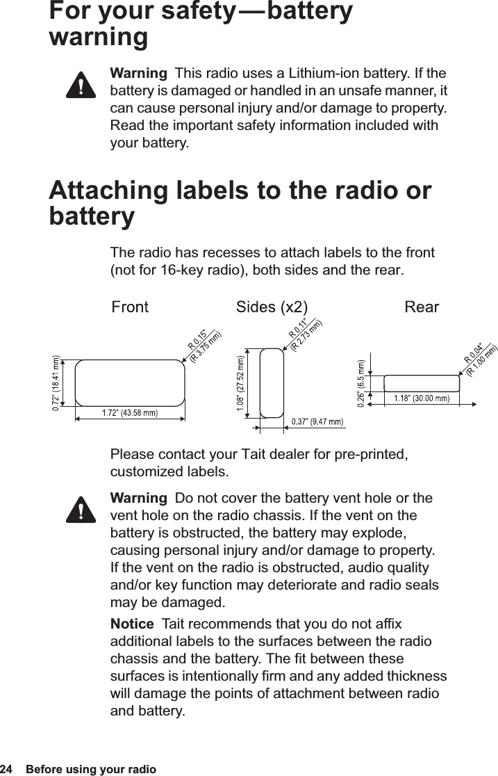 24  Before using your radio For your safety — battery warningWarning  This radio uses a Lithium-ion battery. If the battery is damaged or handled in an unsafe manner, it can cause personal injury and/or damage to property. Read the important safety information included with your battery.Attaching labels to the radio or batteryThe radio has recesses to attach labels to the front (not for 16-key radio), both sides and the rear.Please contact your Tait dealer for pre-printed, customized labels.Warning  Do not cover the battery vent hole or the vent hole on the radio chassis. If the vent on the battery is obstructed, the battery may explode, causing personal injury and/or damage to property. If the vent on the radio is obstructed, audio quality and/or key function may deteriorate and radio seals may be damaged.Notice  Tait recommends that you do not affix additional labels to the surfaces between the radio chassis and the battery. The fit between these surfaces is intentionally firm and any added thickness will damage the points of attachment between radio and battery.