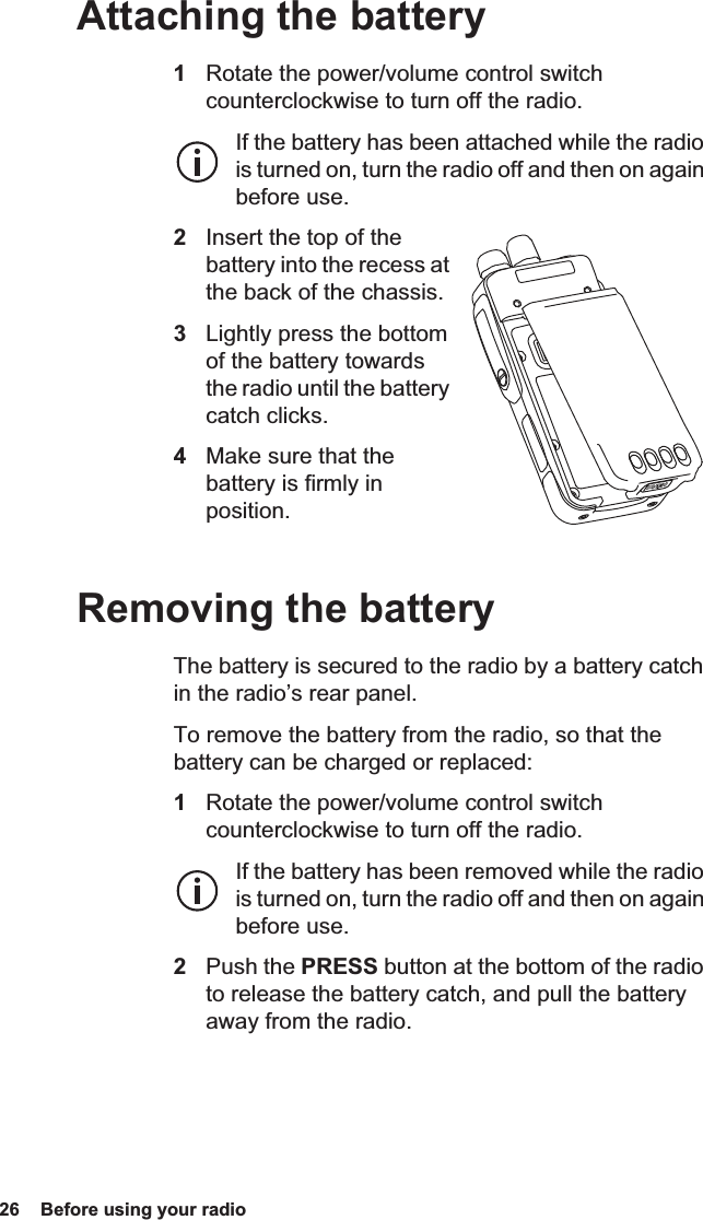 26  Before using your radio Attaching the battery1Rotate the power/volume control switch counterclockwise to turn off the radio.If the battery has been attached while the radio is turned on, turn the radio off and then on again before use.2Insert the top of the battery into the recess at the back of the chassis.3Lightly press the bottom of the battery towards the radio until the battery catch clicks.4Make sure that the battery is firmly in position.Removing the batteryThe battery is secured to the radio by a battery catch in the radio’s rear panel.To remove the battery from the radio, so that the battery can be charged or replaced:1Rotate the power/volume control switch counterclockwise to turn off the radio.If the battery has been removed while the radio is turned on, turn the radio off and then on again before use.2Push the PRESS button at the bottom of the radio to release the battery catch, and pull the battery away from the radio.