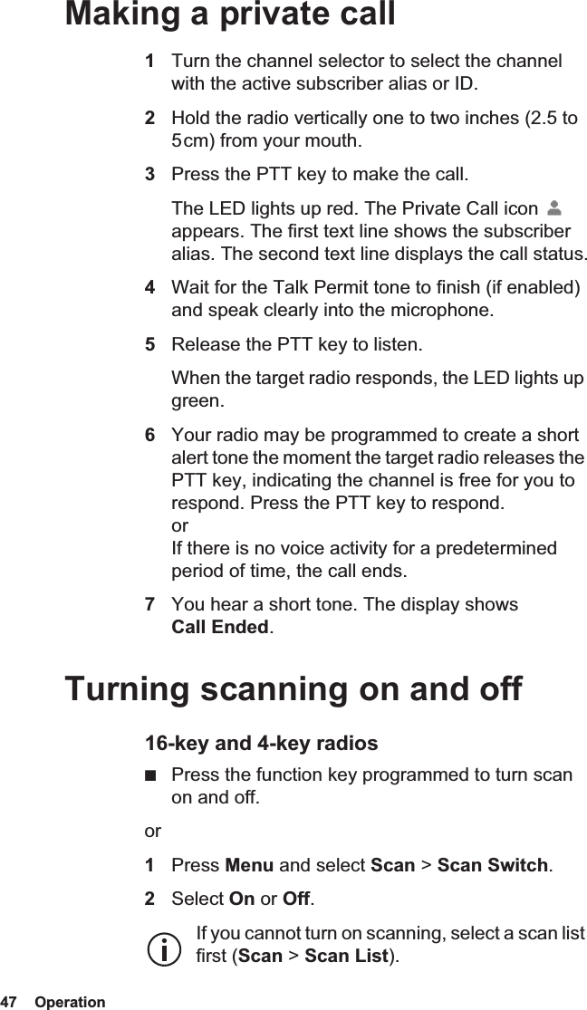 47  Operation Making a private call1Turn the channel selector to select the channel with the active subscriber alias or ID.2Hold the radio vertically one to two inches (2.5 to 5 cm) from your mouth.3Press the PTT key to make the call. The LED lights up red. The Private Call icon   appears. The first text line shows the subscriber alias. The second text line displays the call status.4Wait for the Talk Permit tone to finish (if enabled) and speak clearly into the microphone.5Release the PTT key to listen. When the target radio responds, the LED lights up green.6Your radio may be programmed to create a short alert tone the moment the target radio releases the PTT key, indicating the channel is free for you to respond. Press the PTT key to respond. or If there is no voice activity for a predetermined period of time, the call ends.7You hear a short tone. The display shows Call Ended.Turning scanning on and off16-key and 4-key radios■Press the function key programmed to turn scan on and off.or1Press Menu and select Scan &gt; Scan Switch.2Select On or Off.If you cannot turn on scanning, select a scan list first (Scan &gt; Scan List).