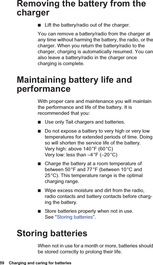 59  Charging and caring for batteries Removing the battery from the charger■Lift the battery/radio out of the charger.You can remove a battery/radio from the charger at any time without harming the battery, the radio, or the charger. When you return the battery/radio to the charger, charging is automatically resumed. You can also leave a battery/radio in the charger once charging is complete.Maintaining battery life and performanceWith proper care and maintenance you will maintain the performance and life of the battery. It is recommended that you:■Use only Tait chargers and batteries.■Do not expose a battery to very high or very low temperatures for extended periods of time. Doing so will shorten the service life of the battery. Very high: above 140 °F (60 °C) Very low: less than –4 °F (–20 °C)■Charge the battery at a room temperature of between 50 °F and 77 °F (between 10 °C and 25 °C). This temperature range is the optimal charging range.■Wipe excess moisture and dirt from the radio, radio contacts and battery contacts before charg-ing the battery.■Store batteries properly when not in use. See &quot;Storing batteries&quot;.Storing batteriesWhen not in use for a month or more, batteries should be stored correctly to prolong their life.