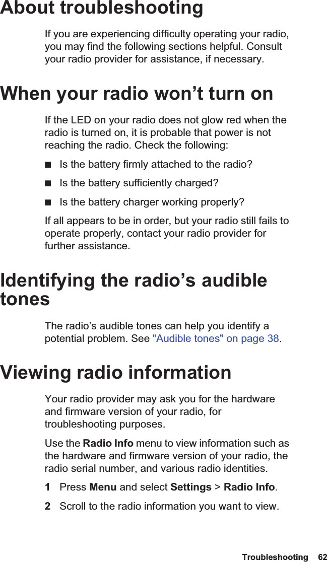  Troubleshooting  62 About troubleshootingIf you are experiencing difficulty operating your radio, you may find the following sections helpful. Consult your radio provider for assistance, if necessary.When your radio won’t turn onIf the LED on your radio does not glow red when the radio is turned on, it is probable that power is not reaching the radio. Check the following:■Is the battery firmly attached to the radio?■Is the battery sufficiently charged?■Is the battery charger working properly?If all appears to be in order, but your radio still fails to operate properly, contact your radio provider for further assistance.Identifying the radio’s audible tonesThe radio’s audible tones can help you identify a potential problem. See &quot;Audible tones&quot; on page 38. Viewing radio informationYour radio provider may ask you for the hardware and firmware version of your radio, for troubleshooting purposes.Use the Radio Info menu to view information such as the hardware and firmware version of your radio, the radio serial number, and various radio identities. 1Press Menu and select Settings &gt; Radio Info.2Scroll to the radio information you want to view.
