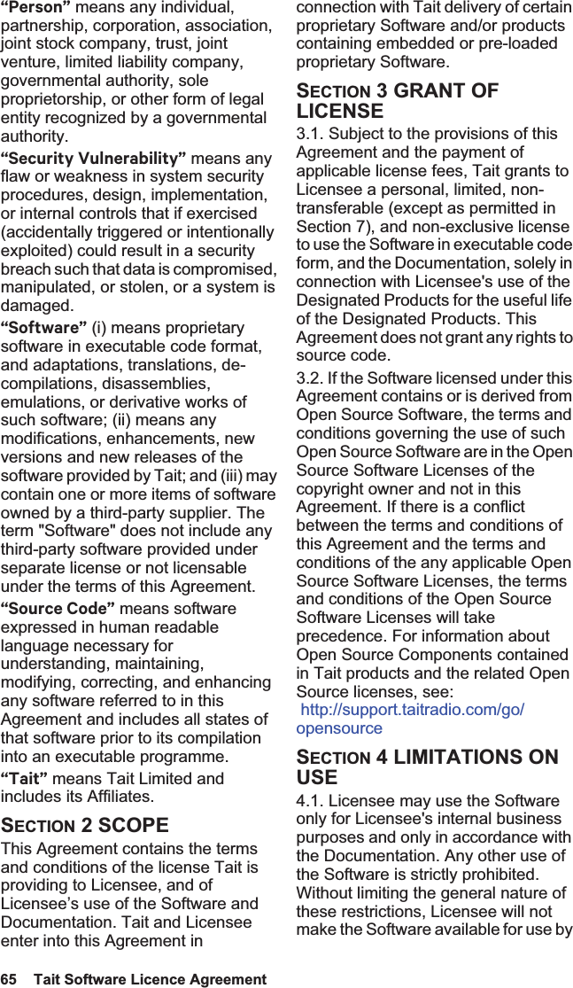 65  Tait Software Licence Agreement “Person” means any individual, partnership, corporation, association, joint stock company, trust, joint venture, limited liability company, governmental authority, sole proprietorship, or other form of legal entity recognized by a governmental authority.“Security Vulnerability” means any flaw or weakness in system security procedures, design, implementation, or internal controls that if exercised (accidentally triggered or intentionally exploited) could result in a security breach such that data is compromised, manipulated, or stolen, or a system is damaged.“Software” (i) means proprietary software in executable code format, and adaptations, translations, de-compilations, disassemblies, emulations, or derivative works of such software; (ii) means any modifications, enhancements, new versions and new releases of the software provided by Tait; and (iii) may contain one or more items of software owned by a third-party supplier. The term &quot;Software&quot; does not include any third-party software provided under separate license or not licensable under the terms of this Agreement. “Source Code” means software expressed in human readable language necessary for understanding, maintaining, modifying, correcting, and enhancing any software referred to in this Agreement and includes all states of that software prior to its compilation into an executable programme. “Tait” means Tait Limited and includes its Affiliates.SECTION 2 SCOPEThis Agreement contains the terms and conditions of the license Tait is providing to Licensee, and of Licensee’s use of the Software and Documentation. Tait and Licensee enter into this Agreement in connection with Tait delivery of certain proprietary Software and/or products containing embedded or pre-loaded proprietary Software. SECTION 3 GRANT OF LICENSE3.1. Subject to the provisions of this Agreement and the payment of applicable license fees, Tait grants to Licensee a personal, limited, non-transferable (except as permitted in Section 7), and non-exclusive license to use the Software in executable code form, and the Documentation, solely in connection with Licensee&apos;s use of the Designated Products for the useful life of the Designated Products. This Agreement does not grant any rights to source code.3.2. If the Software licensed under this Agreement contains or is derived from Open Source Software, the terms and conditions governing the use of such Open Source Software are in the Open Source Software Licenses of the copyright owner and not in this Agreement. If there is a conflict between the terms and conditions of this Agreement and the terms and conditions of the any applicable Open Source Software Licenses, the terms and conditions of the Open Source Software Licenses will take precedence. For information about Open Source Components contained in Tait products and the related Open Source licenses, see:  http://support.taitradio.com/go/opensourceSECTION 4 LIMITATIONS ON USE4.1. Licensee may use the Software only for Licensee&apos;s internal business purposes and only in accordance with the Documentation. Any other use of the Software is strictly prohibited. Without limiting the general nature of these restrictions, Licensee will not make the Software available for use by 