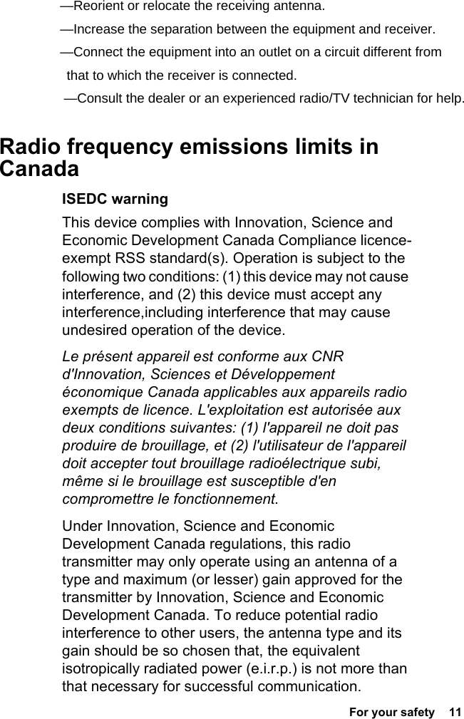  For your safety  11 Radio frequency emissions limits in Canada ISEDC warningThis device complies with Innovation, Science and Economic Development Canada Compliance licence-exempt RSS standard(s). Operation is subject to the following two conditions: (1) this device may not cause interference, and (2) this device must accept any interference,including interference that may cause undesired operation of the device.Le présent appareil est conforme aux CNR d&apos;Innovation, Sciences et Développement économique Canada applicables aux appareils radio exempts de licence. L&apos;exploitation est autorisée aux deux conditions suivantes: (1) l&apos;appareil ne doit pas produire de brouillage, et (2) l&apos;utilisateur de l&apos;appareil doit accepter tout brouillage radioélectrique subi, même si le brouillage est susceptible d&apos;en compromettre le fonctionnement.Under Innovation, Science and Economic Development Canada regulations, this radio transmitter may only operate using an antenna of a type and maximum (or lesser) gain approved for the transmitter by Innovation, Science and Economic Development Canada. To reduce potential radio interference to other users, the antenna type and its gain should be so chosen that, the equivalent isotropically radiated power (e.i.r.p.) is not more than that necessary for successful communication.—Reorient or relocate the receiving antenna.    —Increase the separation between the equipment and receiver.    —Connect the equipment into an outlet on a circuit different from   that to which the receiver is connected.  —Consult the dealer or an experienced radio/TV technician for help.