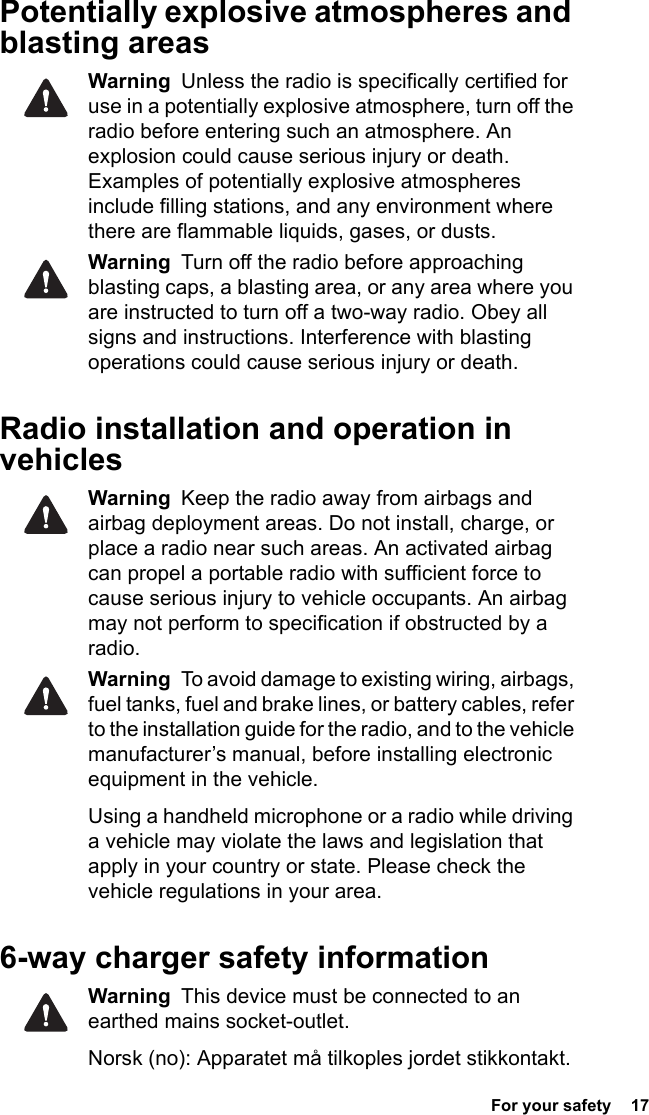 For your safety  17 Potentially explosive atmospheres and blasting areasWarning  Unless the radio is specifically certified for use in a potentially explosive atmosphere, turn off the radio before entering such an atmosphere. An explosion could cause serious injury or death. Examples of potentially explosive atmospheres include filling stations, and any environment where there are flammable liquids, gases, or dusts. Warning  Turn off the radio before approaching blasting caps, a blasting area, or any area where you are instructed to turn off a two-way radio. Obey all signs and instructions. Interference with blasting operations could cause serious injury or death.Radio installation and operation in vehiclesWarning  Keep the radio away from airbags and airbag deployment areas. Do not install, charge, or place a radio near such areas. An activated airbag can propel a portable radio with sufficient force to cause serious injury to vehicle occupants. An airbag may not perform to specification if obstructed by a radio. Warning  To avoid damage to existing wiring, airbags, fuel tanks, fuel and brake lines, or battery cables, refer to the installation guide for the radio, and to the vehicle manufacturer’s manual, before installing electronic equipment in the vehicle.Using a handheld microphone or a radio while driving a vehicle may violate the laws and legislation that apply in your country or state. Please check the vehicle regulations in your area.6-way charger safety informationWarning  This device must be connected to an earthed mains socket-outlet.Norsk (no): Apparatet må tilkoples jordet stikkontakt. 