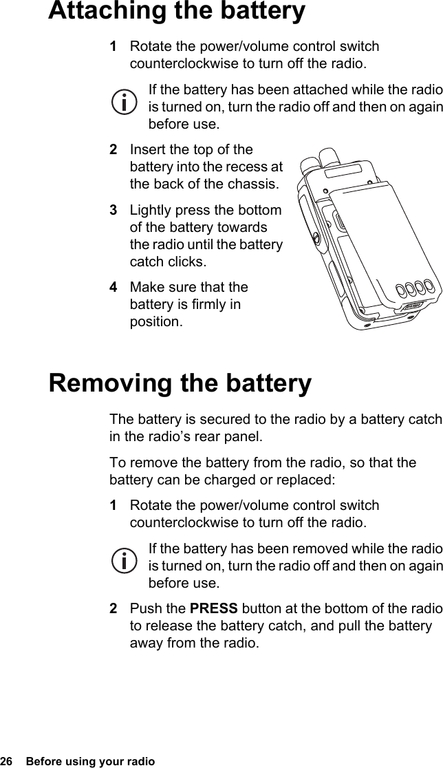 26  Before using your radio Attaching the battery1Rotate the power/volume control switch counterclockwise to turn off the radio.If the battery has been attached while the radio is turned on, turn the radio off and then on again before use.2Insert the top of the battery into the recess at the back of the chassis.3Lightly press the bottom of the battery towards the radio until the battery catch clicks.4Make sure that the battery is firmly in position.Removing the batteryThe battery is secured to the radio by a battery catch in the radio’s rear panel.To remove the battery from the radio, so that the battery can be charged or replaced:1Rotate the power/volume control switch counterclockwise to turn off the radio.If the battery has been removed while the radio is turned on, turn the radio off and then on again before use.2Push the PRESS button at the bottom of the radio to release the battery catch, and pull the battery away from the radio.