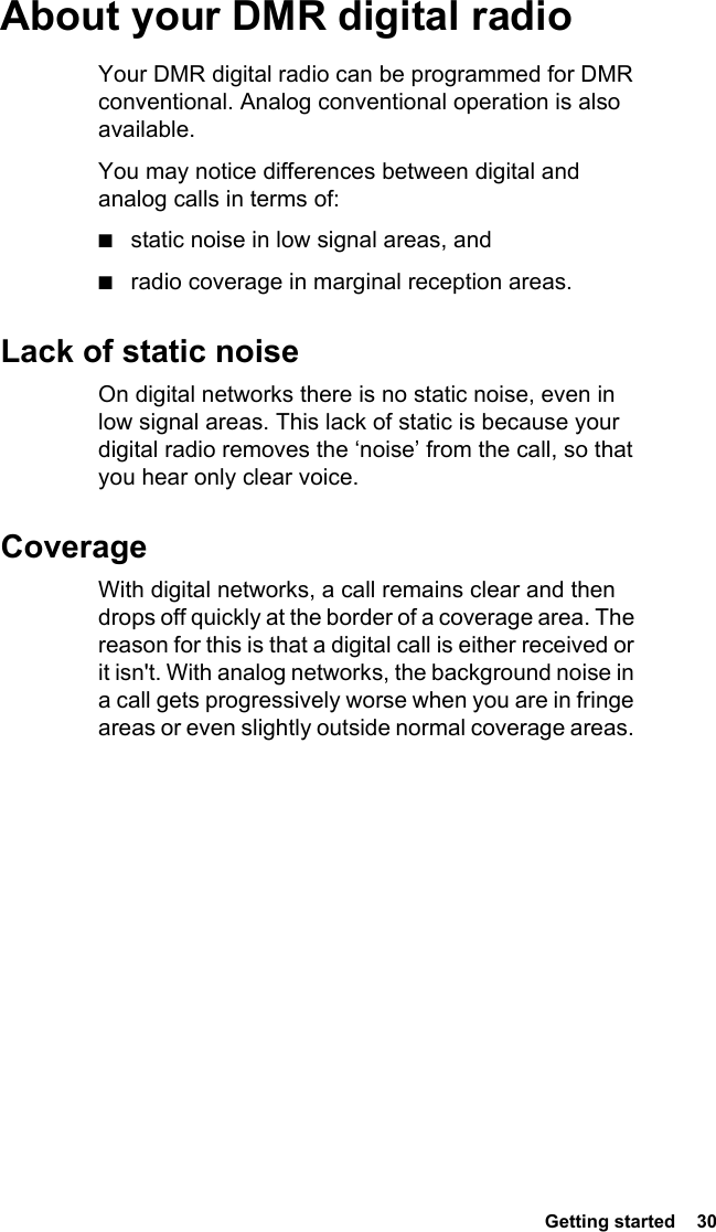 Getting started  30 About your DMR digital radioYour DMR digital radio can be programmed for DMR conventional. Analog conventional operation is also available.You may notice differences between digital and analog calls in terms of:■static noise in low signal areas, and■radio coverage in marginal reception areas. Lack of static noiseOn digital networks there is no static noise, even in low signal areas. This lack of static is because your digital radio removes the ‘noise’ from the call, so that you hear only clear voice.CoverageWith digital networks, a call remains clear and then drops off quickly at the border of a coverage area. The reason for this is that a digital call is either received or it isn&apos;t. With analog networks, the background noise in a call gets progressively worse when you are in fringe areas or even slightly outside normal coverage areas. 