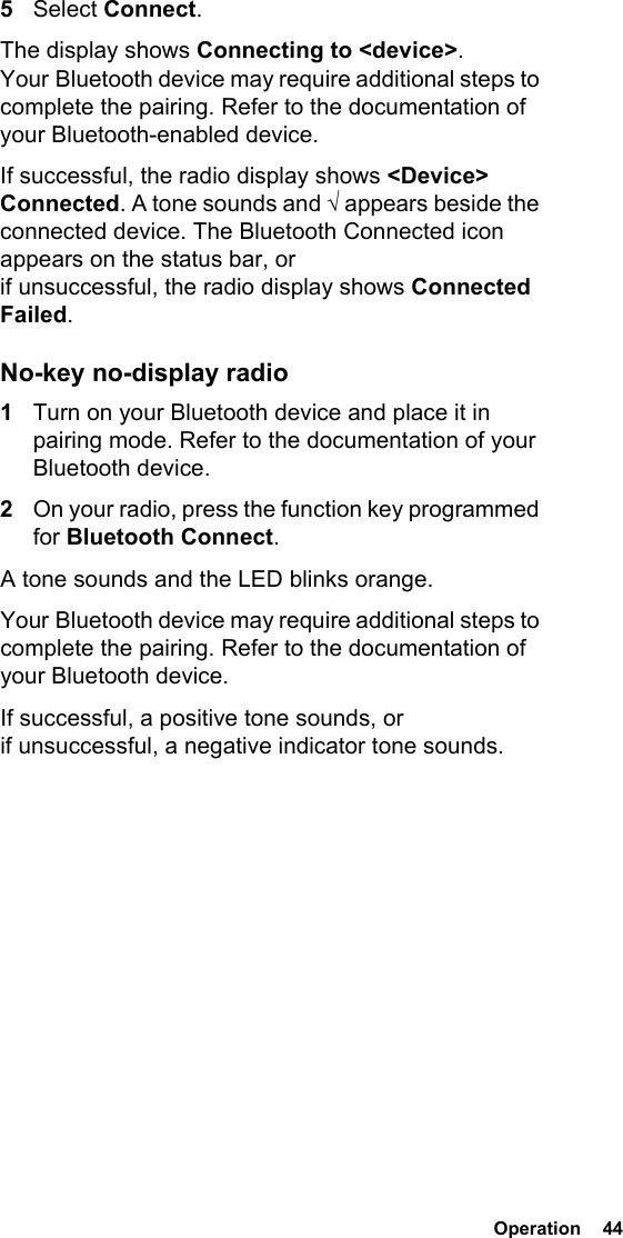  Operation  44 5Select Connect.The display shows Connecting to &lt;device&gt;. Your Bluetooth device may require additional steps to complete the pairing. Refer to the documentation of your Bluetooth-enabled device.If successful, the radio display shows &lt;Device&gt; Connected. A tone sounds and √ appears beside the connected device. The Bluetooth Connected icon appears on the status bar, or if unsuccessful, the radio display shows Connected Failed.No-key no-display radio1Turn on your Bluetooth device and place it in pairing mode. Refer to the documentation of your Bluetooth device.2On your radio, press the function key programmed for Bluetooth Connect.A tone sounds and the LED blinks orange.Your Bluetooth device may require additional steps to complete the pairing. Refer to the documentation of your Bluetooth device.If successful, a positive tone sounds, or if unsuccessful, a negative indicator tone sounds.
