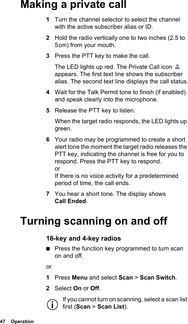 47  Operation Making a private call1Turn the channel selector to select the channel with the active subscriber alias or ID.2Hold the radio vertically one to two inches (2.5 to 5 cm) from your mouth.3Press the PTT key to make the call. The LED lights up red. The Private Call icon   appears. The first text line shows the subscriber alias. The second text line displays the call status.4Wait for the Talk Permit tone to finish (if enabled) and speak clearly into the microphone.5Release the PTT key to listen. When the target radio responds, the LED lights up green.6Your radio may be programmed to create a short alert tone the moment the target radio releases the PTT key, indicating the channel is free for you to respond. Press the PTT key to respond. or If there is no voice activity for a predetermined period of time, the call ends.7You hear a short tone. The display shows Call Ended.Turning scanning on and off16-key and 4-key radios■Press the function key programmed to turn scan on and off.or1Press Menu and select Scan &gt; Scan Switch.2Select On or Off.If you cannot turn on scanning, select a scan list first (Scan &gt; Scan List).