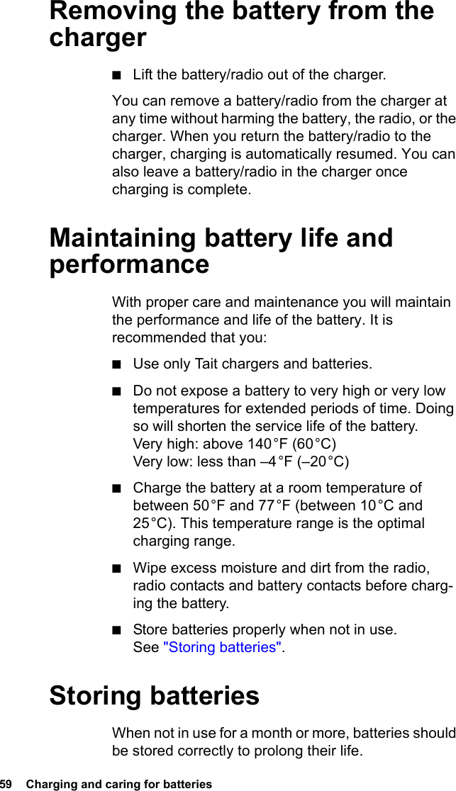 59  Charging and caring for batteries Removing the battery from the charger■Lift the battery/radio out of the charger.You can remove a battery/radio from the charger at any time without harming the battery, the radio, or the charger. When you return the battery/radio to the charger, charging is automatically resumed. You can also leave a battery/radio in the charger once charging is complete.Maintaining battery life and performanceWith proper care and maintenance you will maintain the performance and life of the battery. It is recommended that you:■Use only Tait chargers and batteries.■Do not expose a battery to very high or very low temperatures for extended periods of time. Doing so will shorten the service life of the battery. Very high: above 140 °F (60 °C) Very low: less than –4 °F (–20 °C)■Charge the battery at a room temperature of between 50 °F and 77 °F (between 10 °C and 25 °C). This temperature range is the optimal charging range.■Wipe excess moisture and dirt from the radio, radio contacts and battery contacts before charg-ing the battery.■Store batteries properly when not in use. See &quot;Storing batteries&quot;.Storing batteriesWhen not in use for a month or more, batteries should be stored correctly to prolong their life.