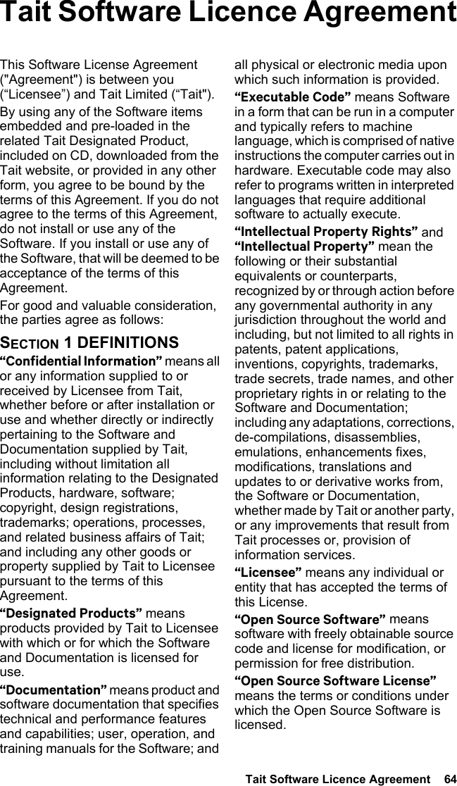  Tait Software Licence Agreement  64 Tait Software Licence AgreementThis Software License Agreement (&quot;Agreement&quot;) is between you (“Licensee”) and Tait Limited (“Tait&quot;).By using any of the Software items embedded and pre-loaded in the related Tait Designated Product, included on CD, downloaded from the Tait website, or provided in any other form, you agree to be bound by the terms of this Agreement. If you do not agree to the terms of this Agreement, do not install or use any of the Software. If you install or use any of the Software, that will be deemed to be acceptance of the terms of this Agreement.For good and valuable consideration, the parties agree as follows:SECTION 1 DEFINITIONS“Confidential Information” means all or any information supplied to or received by Licensee from Tait, whether before or after installation or use and whether directly or indirectly pertaining to the Software and Documentation supplied by Tait, including without limitation all information relating to the Designated Products, hardware, software; copyright, design registrations, trademarks; operations, processes, and related business affairs of Tait; and including any other goods or property supplied by Tait to Licensee pursuant to the terms of this Agreement.“Designated Products” means products provided by Tait to Licensee with which or for which the Software and Documentation is licensed for use.“Documentation” means product and software documentation that specifies technical and performance features and capabilities; user, operation, and training manuals for the Software; and all physical or electronic media upon which such information is provided.“Executable Code” means Software in a form that can be run in a computer and typically refers to machine language, which is comprised of native instructions the computer carries out in hardware. Executable code may also refer to programs written in interpreted languages that require additional software to actually execute.“Intellectual Property Rights” and “Intellectual Property” mean the following or their substantial equivalents or counterparts, recognized by or through action before any governmental authority in any jurisdiction throughout the world and including, but not limited to all rights in patents, patent applications, inventions, copyrights, trademarks, trade secrets, trade names, and other proprietary rights in or relating to the Software and Documentation; including any adaptations, corrections, de-compilations, disassemblies, emulations, enhancements fixes, modifications, translations and updates to or derivative works from, the Software or Documentation, whether made by Tait or another party, or any improvements that result from Tait processes or, provision of information services.“Licensee” means any individual or entity that has accepted the terms of this License.“Open Source Software” means software with freely obtainable source code and license for modification, or permission for free distribution.“Open Source Software License” means the terms or conditions under which the Open Source Software is licensed.