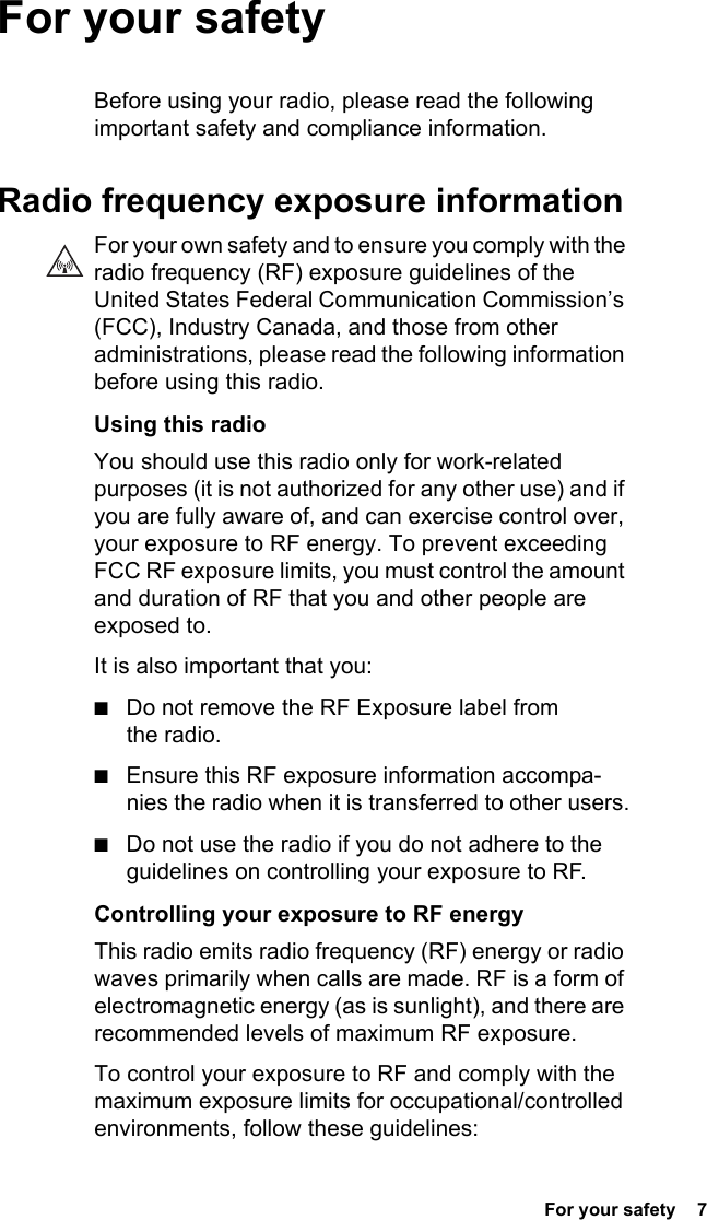  For your safety  7 For your safetyBefore using your radio, please read the following important safety and compliance information.Radio frequency exposure informationFor your own safety and to ensure you comply with the radio frequency (RF) exposure guidelines of the United States Federal Communication Commission’s (FCC), Industry Canada, and those from other administrations, please read the following information before using this radio.Using this radioYou should use this radio only for work-related purposes (it is not authorized for any other use) and if you are fully aware of, and can exercise control over, your exposure to RF energy. To prevent exceeding FCC RF exposure limits, you must control the amount and duration of RF that you and other people are exposed to.It is also important that you:■Do not remove the RF Exposure label from the radio.■Ensure this RF exposure information accompa-nies the radio when it is transferred to other users.■Do not use the radio if you do not adhere to the guidelines on controlling your exposure to RF.Controlling your exposure to RF energyThis radio emits radio frequency (RF) energy or radio waves primarily when calls are made. RF is a form of electromagnetic energy (as is sunlight), and there are recommended levels of maximum RF exposure.To control your exposure to RF and comply with the maximum exposure limits for occupational/controlled environments, follow these guidelines: