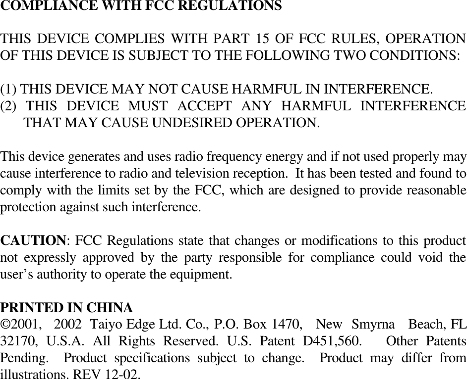 COMPLIANCE WITH FCC REGULATIONSTHIS DEVICE COMPLIES WITH PART 15 OF FCC RULES, OPERATIONOF THIS DEVICE IS SUBJECT TO THE FOLLOWING TWO CONDITIONS:(1) THIS DEVICE MAY NOT CAUSE HARMFUL IN INTERFERENCE.(2) THIS DEVICE MUST ACCEPT ANY HARMFUL INTERFERENCETHAT MAY CAUSE UNDESIRED OPERATION.This device generates and uses radio frequency energy and if not used properly maycause interference to radio and television reception.  It has been tested and found tocomply with the limits set by the FCC, which are designed to provide reasonableprotection against such interference.CAUTION: FCC Regulations state that changes or modifications to this productnot expressly approved by the party responsible for compliance could void theuser’s authority to operate the equipment.PRINTED IN CHINA©2001,   2002  Taiyo Edge Ltd. Co., P.O. Box 1470,   New  Smyrna   Beach, FL32170,  U.S.A. All Rights Reserved. U.S. Patent D451,560.   Other PatentsPending.  Product specifications subject to change.  Product may differ fromillustrations. REV 12-02.