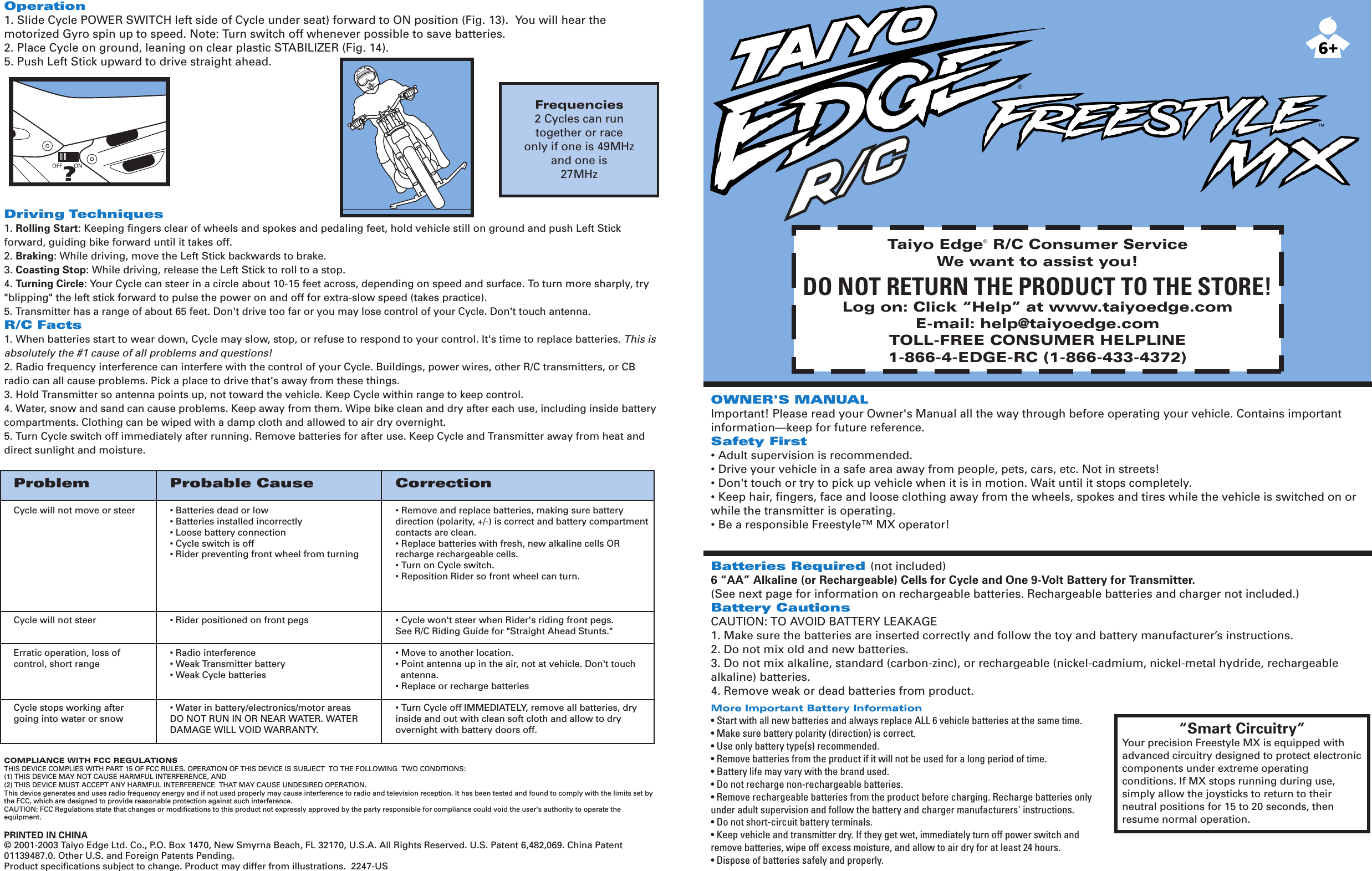 Taiyo Edge® R/C Consumer ServiceWe want to assist you!DO NOT RETURN THE PRODUCT TO THE STORE!Log on: Click “Help” at www.taiyoedge.comE-mail: help@taiyoedge.comTOLL-FREE CONSUMER HELPLINE1-866-4-EDGE-RC (1-866-433-4372)OWNER&apos;S MANUALImportant! Please read your Owner&apos;s Manual all the way through before operating your vehicle. Contains important information—keep for future reference.Safety First• Adult supervision is recommended.• Drive your vehicle in a safe area away from people, pets, cars, etc. Not in streets!• Don&apos;t touch or try to pick up vehicle when it is in motion. Wait until it stops completely.• Keep hair, fingers, face and loose clothing away from the wheels, spokes and tires while the vehicle is switched on or while the transmitter is operating.• Be a responsible Freestyle™ MX operator!Batteries Required (not included)6 “AA” Alkaline (or Rechargeable) Cells for Cycle and One 9-Volt Battery for Transmitter.(See next page for information on rechargeable batteries. Rechargeable batteries and charger not included.) Battery CautionsCAUTION: TO AVOID BATTERY LEAKAGE1. Make sure the batteries are inserted correctly and follow the toy and battery manufacturer’s instructions.2. Do not mix old and new batteries.3. Do not mix alkaline, standard (carbon-zinc), or rechargeable (nickel-cadmium, nickel-metal hydride, rechargeable alkaline) batteries.4. Remove weak or dead batteries from product.More Important Battery Information• Start with all new batteries and always replace ALL 6 vehicle batteries at the same time.• Make sure battery polarity (direction) is correct.• Use only battery type(s) recommended.• Remove batteries from the product if it will not be used for a long period of time.• Battery life may vary with the brand used.• Do not recharge non-rechargeable batteries.• Remove rechargeable batteries from the product before charging. Recharge batteries only under adult supervision and follow the battery and charger manufacturers&apos; instructions.• Do not short-circuit battery terminals.• Keep vehicle and transmitter dry. If they get wet, immediately turn off power switch and  remove batteries, wipe off excess moisture, and allow to air dry for at least 24 hours.• Dispose of batteries safely and properly.Problem Probable Cause CorrectionCycle will not move or steer • Batteries dead or low • Remove and replace batteries, making sure battery   • Batteries installed incorrectly direction (polarity, +/-) is correct and battery compartment  • Loose battery connection contacts are clean.  • Cycle switch is off • Replace batteries with fresh, new alkaline cells OR   • Rider preventing front wheel from turning recharge rechargeable cells.  • Turn on Cycle switch.  • Reposition Rider so front wheel can turn.        Cycle will not steer • Rider positioned on front pegs • Cycle won&apos;t steer when Rider&apos;s riding front pegs.  See R/C Riding Guide for &quot;Straight Ahead Stunts.&quot;Erratic operation, loss of  • Radio interference • Move to another location.control, short range • Weak Transmitter battery • Point antenna up in the air, not at vehicle. Don&apos;t touch • Weak Cycle batteries   antenna.  • Replace or recharge batteriesCycle stops working after  • Water in battery/electronics/motor areas • Turn Cycle off IMMEDIATELY, remove all batteries, dry going into water or snow DO NOT RUN IN OR NEAR WATER. WATER inside and out with clean soft cloth and allow to dry   DAMAGE WILL VOID WARRANTY. overnight with battery doors off.    Frequencies2 Cycles can runtogether or raceonly if one is 49MHzand one is27MHz®“Smart Circuitry”Your precision Freestyle MX is equipped with advanced circuitry designed to protect electronic components under extreme operating conditions. If MX stops running during use, simply allow the joysticks to return to their neutral positions for 15 to 20 seconds, then resume normal operation.Operation1. Slide Cycle POWER SWITCH left side of Cycle under seat) forward to ON position (Fig. 13).  You will hear the motorized Gyro spin up to speed. Note: Turn switch off whenever possible to save batteries.2. Place Cycle on ground, leaning on clear plastic STABILIZER (Fig. 14).5. Push Left Stick upward to drive straight ahead.Driving Techniques1. Rolling Start: Keeping fingers clear of wheels and spokes and pedaling feet, hold vehicle still on ground and push Left Stick forward, guiding bike forward until it takes off.2. Braking: While driving, move the Left Stick backwards to brake.3. Coasting Stop: While driving, release the Left Stick to roll to a stop.4. Turning Circle: Your Cycle can steer in a circle about 10-15 feet across, depending on speed and surface. To turn more sharply, try &quot;blipping&quot; the left stick forward to pulse the power on and off for extra-slow speed (takes practice).5. Transmitter has a range of about 65 feet. Don&apos;t drive too far or you may lose control of your Cycle. Don&apos;t touch antenna.R/C Facts1. When batteries start to wear down, Cycle may slow, stop, or refuse to respond to your control. It&apos;s time to replace batteries. This is absolutely the #1 cause of all problems and questions!2. Radio frequency interference can interfere with the control of your Cycle. Buildings, power wires, other R/C transmitters, or CB radio can all cause problems. Pick a place to drive that&apos;s away from these things.3. Hold Transmitter so antenna points up, not toward the vehicle. Keep Cycle within range to keep control.4. Water, snow and sand can cause problems. Keep away from them. Wipe bike clean and dry after each use, including inside battery compartments. Clothing can be wiped with a damp cloth and allowed to air dry overnight.5. Turn Cycle switch off immediately after running. Remove batteries for after use. Keep Cycle and Transmitter away from heat and direct sunlight and moisture.COMPLIANCE WITH FCC REGULATIONSTHIS DEVICE COMPLIES WITH PART 15 OF FCC RULES. OPERATION OF THIS DEVICE IS SUBJECT  TO THE FOLLOWING  TWO CONDITIONS:(1) THIS DEVICE MAY NOT CAUSE HARMFUL INTERFERENCE, AND(2) THIS DEVICE MUST ACCEPT ANY HARMFUL INTERFERENCE  THAT MAY CAUSE UNDESIRED OPERATION.This device generates and uses radio frequency energy and if not used properly may cause interference to radio and television reception. It has been tested and found to comply with the limits set by the FCC, which are designed to provide reasonable protection against such interference.CAUTION: FCC Regulations state that changes or modifications to this product not expressly approved by the party responsible for compliance could void the user&apos;s authority to operate the equipment.PRINTED IN CHINA© 2001-2003 Taiyo Edge Ltd. Co., P.O. Box 1470, New Smyrna Beach, FL 32170, U.S.A. All Rights Reserved. U.S. Patent 6,482,069. China Patent 01139487.0. Other U.S. and Foreign Patents Pending.Product specifications subject to change. Product may differ from illustrations.  2247-US?