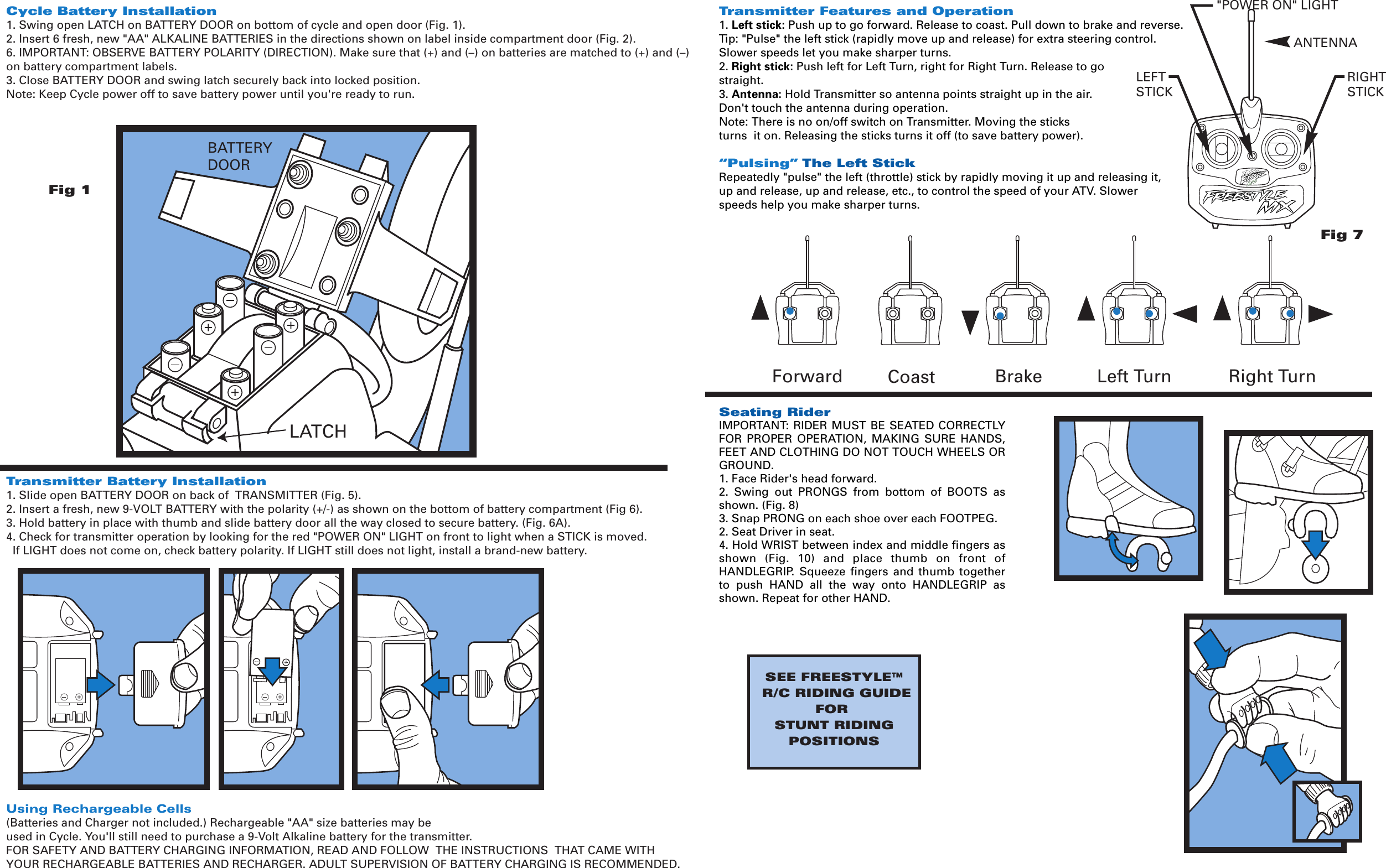 Transmitter Features and Operation1. Left stick: Push up to go forward. Release to coast. Pull down to brake and reverse.Tip: &quot;Pulse&quot; the left stick (rapidly move up and release) for extra steering control. Slower speeds let you make sharper turns.2. Right stick: Push left for Left Turn, right for Right Turn. Release to go straight.3. Antenna: Hold Transmitter so antenna points straight up in the air. Don&apos;t touch the antenna during operation.Note: There is no on/off switch on Transmitter. Moving the sticks turns  it on. Releasing the sticks turns it off (to save battery power).“Pulsing” The Left StickRepeatedly &quot;pulse&quot; the left (throttle) stick by rapidly moving it up and releasing it, up and release, up and release, etc., to control the speed of your ATV. Slower speeds help you make sharper turns.Seating RiderIMPORTANT: RIDER MUST BE SEATED CORRECTLY FOR  PROPER  OPERATION,  MAKING  SURE  HANDS, FEET AND CLOTHING DO NOT TOUCH WHEELS OR GROUND.1. Face Rider&apos;s head forward.2.  Swing  out  PRONGS  from  bottom  of  BOOTS  as shown. (Fig. 8)3. Snap PRONG on each shoe over each FOOTPEG.2. Seat Driver in seat. 4. Hold WRIST between index and middle fingers as shown  (Fig.  10)  and  place  thumb  on  front  of HANDLEGRIP.  Squeeze  fingers  and  thumb  together to  push  HAND  all  the  way  onto  HANDLEGRIP  as shown. Repeat for other HAND.Fig 1Brake Left Turn Right TurnForward CoastBATTERYDOORLATCHFig 7&quot;POWER ON&quot; LIGHTRIGHTSTICKLEFTSTICKTMANTENNACycle Battery Installation1. Swing open LATCH on BATTERY DOOR on bottom of cycle and open door (Fig. 1).2. Insert 6 fresh, new &quot;AA&quot; ALKALINE BATTERIES in the directions shown on label inside compartment door (Fig. 2).6. IMPORTANT: OBSERVE BATTERY POLARITY (DIRECTION). Make sure that (+) and (–) on batteries are matched to (+) and (–) on battery compartment labels.3. Close BATTERY DOOR and swing latch securely back into locked position.Note: Keep Cycle power off to save battery power until you&apos;re ready to run.Transmitter Battery Installation1. Slide open BATTERY DOOR on back of  TRANSMITTER (Fig. 5).2. Insert a fresh, new 9-VOLT BATTERY with the polarity (+/-) as shown on the bottom of battery compartment (Fig 6).3. Hold battery in place with thumb and slide battery door all the way closed to secure battery. (Fig. 6A).4. Check for transmitter operation by looking for the red &quot;POWER ON&quot; LIGHT on front to light when a STICK is moved.  If LIGHT does not come on, check battery polarity. If LIGHT still does not light, install a brand-new battery.Using Rechargeable Cells(Batteries and Charger not included.) Rechargeable &quot;AA&quot; size batteries may beused in Cycle. You&apos;ll still need to purchase a 9-Volt Alkaline battery for the transmitter. FOR SAFETY AND BATTERY CHARGING INFORMATION, READ AND FOLLOW  THE INSTRUCTIONS  THAT CAME WITH  YOUR RECHARGEABLE BATTERIES AND RECHARGER. ADULT SUPERVISION OF BATTERY CHARGING IS RECOMMENDED.SEE FREESTYLE™ R/C RIDING GUIDEFOR STUNT RIDINGPOSITIONS