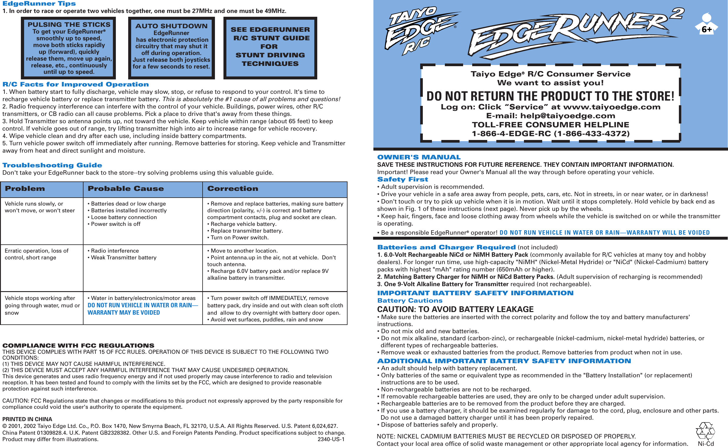OWNER&apos;S MANUALSAVE THESE INSTRUCTIONS FOR FUTURE REFERENCE. THEY CONTAIN IMPORTANT INFORMATION.Important! Please read your Owner&apos;s Manual all the way through before operating your vehicle.Safety First• Adult supervision is recommended.• Drive your vehicle in a safe area away from people, pets, cars, etc. Not in streets, in or near water, or in darkness!• Don&apos;t touch or try to pick up vehicle when it is in motion. Wait until it stops completely. Hold vehicle by back end as shown in Fig. 1 of these instructions (next page). Never pick up by the wheels.• Keep hair, fingers, face and loose clothing away from wheels while the vehicle is switched on or while the transmitter is operating.• Be a responsible EdgeRunner® operator! DO NOT RUN VEHICLE IN WATER OR RAIN—WARRANTY WILL BE VOIDEDBatteries and Charger Required (not included)1. 6.0-Volt Rechargeable NiCd or NiMH Battery Pack (commonly available for R/C vehicles at many toy and hobby dealers). For longer run time, use high-capacity &quot;NiMH&quot; (Nickel-Metal Hydride) or &quot;NiCd&quot; (Nickel-Cadmium) battery packs with highest &quot;mAh&quot; rating number (650mAh or higher).2. Matching Battery Charger for NiMH or NiCd Battery Packs. (Adult supervision of recharging is recommended)3. One 9-Volt Alkaline Battery for Transmitter required (not rechargeable).IMPORTANT BATTERY SAFETY INFORMATIONBattery CautionsCAUTION: TO AVOID BATTERY LEAKAGE• Make sure the batteries are inserted with the correct polarity and follow the toy and battery manufacturers&apos; instructions.• Do not mix old and new batteries.• Do not mix alkaline, standard (carbon-zinc), or rechargeable (nickel-cadmium, nickel-metal hydride) batteries, or  different types of rechargeable batteries.• Remove weak or exhausted batteries from the product. Remove batteries from product when not in use.ADDITIONAL IMPORTANT BATTERY SAFETY INFORMATION• An adult should help with battery replacement.• Only batteries of the same or equivalent type as recommended in the &quot;Battery Installation&quot; (or replacement)   instructions are to be used.• Non-rechargeable batteries are not to be recharged.• If removable rechargeable batteries are used, they are only to be charged under adult supervision.• Rechargeable batteries are to be removed from the product before they are charged.• If you use a battery charger, it should be examined regularly for damage to the cord, plug, enclosure and other parts.    Do not use a damaged battery charger until it has been properly repaired.• Dispose of batteries safely and properly.EdgeRunner Tips1. In order to race or operate two vehicles together, one must be 27MHz and one must be 49MHz.R/C Facts for Improved Operation1. When battery start to fully discharge, vehicle may slow, stop, or refuse to respond to your control. It&apos;s time to recharge vehicle battery or replace transmitter battery. This is absolutely the #1 cause of all problems and questions!2. Radio frequency interference can interfere with the control of your vehicle. Buildings, power wires, other R/C transmitters, or CB radio can all cause problems. Pick a place to drive that&apos;s away from these things.3. Hold Transmitter so antenna points up, not toward the vehicle. Keep vehicle within range (about 65 feet) to keep control. If vehicle goes out of range, try lifting transmitter high into air to increase range for vehicle recovery.4. Wipe vehicle clean and dry after each use, including inside battery compartments.5. Turn vehicle power switch off immediately after running. Remove batteries for storing. Keep vehicle and Transmitter away from heat and direct sunlight and moisture.Troubleshooting GuideDon&apos;t take your EdgeRunner back to the store--try solving problems using this valuable guide.COMPLIANCE WITH FCC REGULATIONSTHIS DEVICE COMPLIES WITH PART 15 OF FCC RULES. OPERATION OF THIS DEVICE IS SUBJECT TO THE FOLLOWING TWO CONDITIONS:(1) THIS DEVICE MAY NOT CAUSE HARMFUL INTERFERENCE.(2) THIS DEVICE MUST ACCEPT ANY HARMFUL INTERFERENCE THAT MAY CAUSE UNDESIRED OPERATION.This device generates and uses radio frequency energy and if not used properly may cause interference to radio and television reception. It has been tested and found to comply with the limits set by the FCC, which are designed to provide reasonable protection against such interference.CAUTION: FCC Regulations state that changes or modifications to this product not expressly approved by the party responsible for compliance could void the user&apos;s authority to operate the equipment.PRINTED IN CHINA© 2001, 2002 Taiyo Edge Ltd. Co., P.O. Box 1470, New Smyrna Beach, FL 32170, U.S.A. All Rights Reserved. U.S. Patent 6,024,627. China Patent 01309828.4. U.K. Patent GB2328382. Other U.S. and Foreign Patents Pending. Product specifications subject to change. Product may differ from illustrations.                                                                                                                                               2340-US-1Problem Probable Cause CorrectionVehicle runs slowly, or  • Batteries dead or low charge • Remove and replace batteries, making sure battery   won&apos;t move, or won&apos;t steer • Batteries installed incorrectly direction (polarity, +/-) is correct and battery   • Loose battery connection compartment contacts, plug and socket are clean.  • Power switch is off • Recharge vehicle battery.     • Replace transmitter battery.  • Turn on Power switch.   Erratic operation, loss of  • Radio interference • Move to another location.control, short range • Weak Transmitter battery • Point antenna.up in the air, not at vehicle.  Don&apos;t   touch antenna.  • Recharge 6.0V battery pack and/or replace 9V   alkaline battery in transmitter.Vehicle stops working after  • Water in battery/electronics/motor areas • Turn power switch off IMMEDIATELY, remove going through water, mud or  DO NOT RUN VEHICLE IN WATER OR RAIN— battery pack, dry inside and out with clean soft cloth snow WARRANTY MAY BE VOIDED and  allow to dry overnight with battery door open.   • Avoid wet surfaces, puddles, rain and snowTaiyo Edge® R/C Consumer ServiceWe want to assist you!DO NOT RETURN THE PRODUCT TO THE STORE!Log on: Click “Service” at www.taiyoedge.comE-mail: help@taiyoedge.comTOLL-FREE CONSUMER HELPLINE1-866-4-EDGE-RC (1-866-433-4372)NOTE: NICKEL CADMIUM BATTERIES MUST BE RECYCLED OR DISPOSED OF PROPERLY.Contact your local area office of solid waste management or other appropriate local agency for information. Ni-CdAUTO SHUTDOWNEdgeRunner has electronic protectioncircuitry that may shut itoff during operation.Just release both joysticksfor a few seconds to reset.SEE EDGERUNNER R/C STUNT GUIDEFOR STUNT DRIVINGTECHNIQUESPULSING THE STICKSTo get your EdgeRunner®smoothly up to speed,move both sticks rapidlyup (forward), quicklyrelease them, move up again,release, etc., continuouslyuntil up to speed.