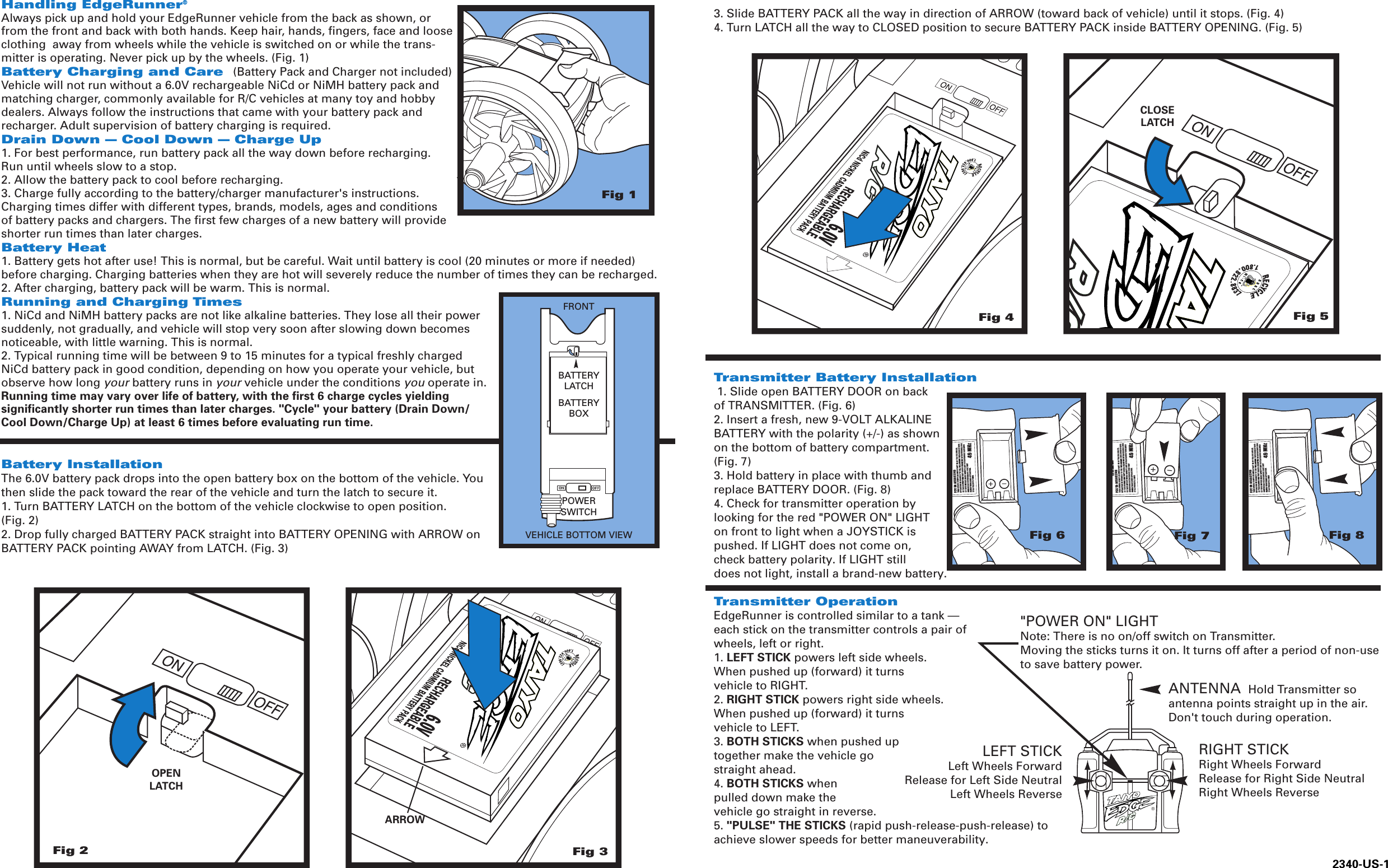 3. Slide BATTERY PACK all the way in direction of ARROW (toward back of vehicle) until it stops. (Fig. 4)4. Turn LATCH all the way to CLOSED position to secure BATTERY PACK inside BATTERY OPENING. (Fig. 5)Transmitter Battery Installation 1. Slide open BATTERY DOOR on back of TRANSMITTER. (Fig. 6)2. Insert a fresh, new 9-VOLT ALKALINE BATTERY with the polarity (+/-) as shown on the bottom of battery compartment. (Fig. 7)3. Hold battery in place with thumb and replace BATTERY DOOR. (Fig. 8)4. Check for transmitter operation by looking for the red &quot;POWER ON&quot; LIGHT on front to light when a JOYSTICK is pushed. If LIGHT does not come on, check battery polarity. If LIGHT still does not light, install a brand-new battery.Transmitter OperationEdgeRunner is controlled similar to a tank — each stick on the transmitter controls a pair of wheels, left or right.1. LEFT STICK powers left side wheels. When pushed up (forward) it turns vehicle to RIGHT.2. RIGHT STICK powers right side wheels. When pushed up (forward) it turns vehicle to LEFT.3. BOTH STICKS when pushed up together make the vehicle go straight ahead.4. BOTH STICKS whenpulled down make the vehicle go straight in reverse.5. &quot;PULSE&quot; THE STICKS (rapid push-release-push-release) toachieve slower speeds for better maneuverability.Fig 6Fig 7Fig 8Fig 1Fig 2OPENLATCH&quot;POWER ON&quot; LIGHTNote: There is no on/off switch on Transmitter. Moving the sticks turns it on. It turns off after a period of non-useto save battery power.RIGHT STICKRight Wheels ForwardRelease for Right Side NeutralRight Wheels ReverseLEFT STICKLeft Wheels ForwardRelease for Left Side NeutralLeft Wheels ReverseANTENNA  Hold Transmitter soantenna points straight up in the air.Don&apos;t touch during operation.®Fig 3Fig 5CLOSELATCHFig 4ARROWHandling EdgeRunner®Always pick up and hold your EdgeRunner vehicle from the back as shown, orfrom the front and back with both hands. Keep hair, hands, fingers, face and looseclothing  away from wheels while the vehicle is switched on or while the trans-mitter is operating. Never pick up by the wheels. (Fig. 1)Battery Charging and Care  (Battery Pack and Charger not included)Vehicle will not run without a 6.0V rechargeable NiCd or NiMH battery pack and matching charger, commonly available for R/C vehicles at many toy and hobby dealers. Always follow the instructions that came with your battery pack andrecharger. Adult supervision of battery charging is required.Drain Down — Cool Down — Charge Up1. For best performance, run battery pack all the way down before recharging. Run until wheels slow to a stop.2. Allow the battery pack to cool before recharging.3. Charge fully according to the battery/charger manufacturer&apos;s instructions. Charging times differ with different types, brands, models, ages and conditions of battery packs and chargers. The first few charges of a new battery will provide shorter run times than later charges.Battery Heat1. Battery gets hot after use! This is normal, but be careful. Wait until battery is cool (20 minutes or more if needed) before charging. Charging batteries when they are hot will severely reduce the number of times they can be recharged.2. After charging, battery pack will be warm. This is normal.Running and Charging Times1. NiCd and NiMH battery packs are not like alkaline batteries. They lose all their power suddenly, not gradually, and vehicle will stop very soon after slowing down becomes noticeable, with little warning. This is normal.2. Typical running time will be between 9 to 15 minutes for a typical freshly charged NiCd battery pack in good condition, depending on how you operate your vehicle, but observe how long your battery runs in your vehicle under the conditions you operate in.Running time may vary over life of battery, with the first 6 charge cycles yielding significantly shorter run times than later charges. &quot;Cycle&quot; your battery (Drain Down/Cool Down/Charge Up) at least 6 times before evaluating run time.Battery InstallationThe 6.0V battery pack drops into the open battery box on the bottom of the vehicle. You then slide the pack toward the rear of the vehicle and turn the latch to secure it.1. Turn BATTERY LATCH on the bottom of the vehicle clockwise to open position. (Fig. 2)2. Drop fully charged BATTERY PACK straight into BATTERY OPENING with ARROW on BATTERY PACK pointing AWAY from LATCH. (Fig. 3)BATTERYLATCHPOWERSWITCHBATTERYBOXVEHICLE BOTTOM VIEWFRONT2340-US-1