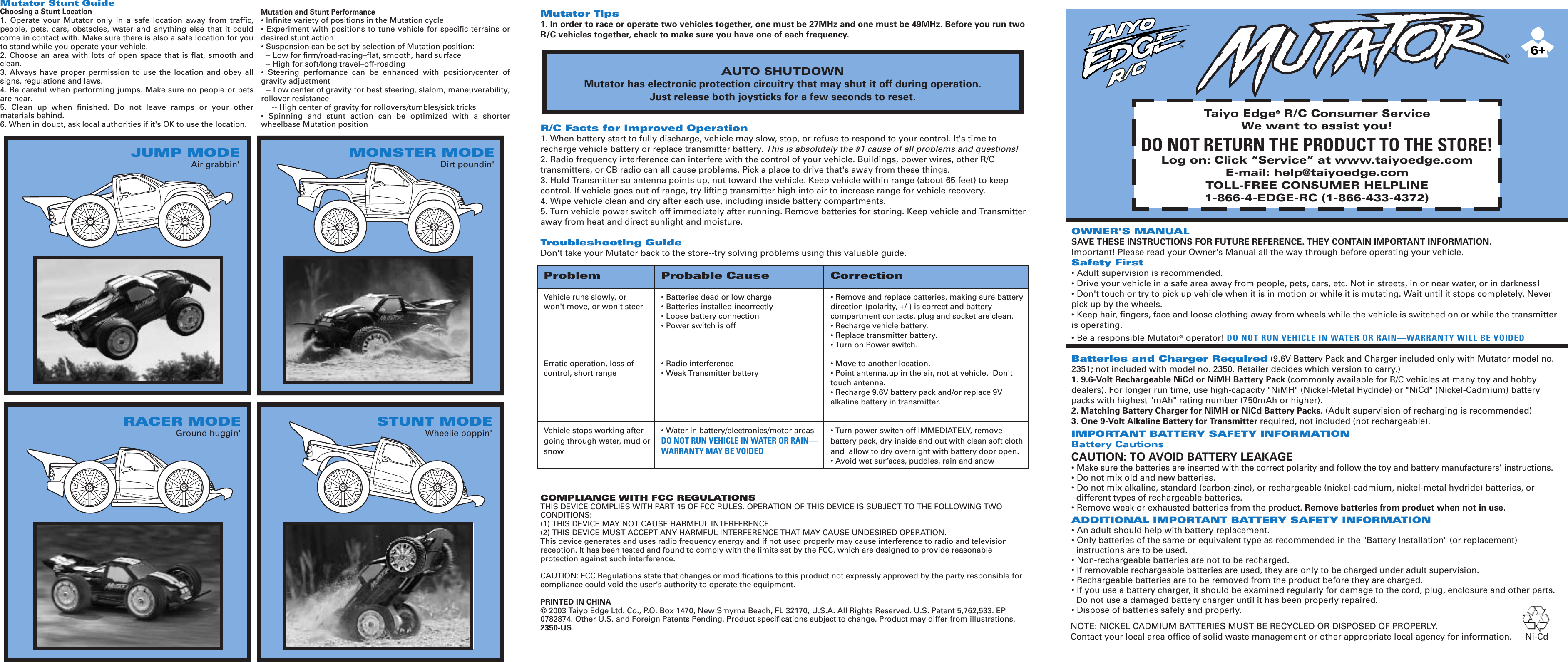 OWNER&apos;S MANUALSAVE THESE INSTRUCTIONS FOR FUTURE REFERENCE. THEY CONTAIN IMPORTANT INFORMATION.Important! Please read your Owner&apos;s Manual all the way through before operating your vehicle.Safety First• Adult supervision is recommended.• Drive your vehicle in a safe area away from people, pets, cars, etc. Not in streets, in or near water, or in darkness!• Don&apos;t touch or try to pick up vehicle when it is in motion or while it is mutating. Wait until it stops completely. Never pick up by the wheels.• Keep hair, fingers, face and loose clothing away from wheels while the vehicle is switched on or while the transmitter is operating.• Be a responsible Mutator® operator! DO NOT RUN VEHICLE IN WATER OR RAIN—WARRANTY WILL BE VOIDEDBatteries and Charger Required (9.6V Battery Pack and Charger included only with Mutator model no. 2351; not included with model no. 2350. Retailer decides which version to carry.)1. 9.6-Volt Rechargeable NiCd or NiMH Battery Pack (commonly available for R/C vehicles at many toy and hobby dealers). For longer run time, use high-capacity &quot;NiMH&quot; (Nickel-Metal Hydride) or &quot;NiCd&quot; (Nickel-Cadmium) battery packs with highest &quot;mAh&quot; rating number (750mAh or higher).2. Matching Battery Charger for NiMH or NiCd Battery Packs. (Adult supervision of recharging is recommended)3. One 9-Volt Alkaline Battery for Transmitter required, not included (not rechargeable).IMPORTANT BATTERY SAFETY INFORMATIONBattery CautionsCAUTION: TO AVOID BATTERY LEAKAGE• Make sure the batteries are inserted with the correct polarity and follow the toy and battery manufacturers&apos; instructions.• Do not mix old and new batteries.• Do not mix alkaline, standard (carbon-zinc), or rechargeable (nickel-cadmium, nickel-metal hydride) batteries, or  different types of rechargeable batteries.• Remove weak or exhausted batteries from the product. Remove batteries from product when not in use.ADDITIONAL IMPORTANT BATTERY SAFETY INFORMATION• An adult should help with battery replacement.• Only batteries of the same or equivalent type as recommended in the &quot;Battery Installation&quot; (or replacement)   instructions are to be used.• Non-rechargeable batteries are not to be recharged.• If removable rechargeable batteries are used, they are only to be charged under adult supervision.• Rechargeable batteries are to be removed from the product before they are charged.• If you use a battery charger, it should be examined regularly for damage to the cord, plug, enclosure and other parts.    Do not use a damaged battery charger until it has been properly repaired.• Dispose of batteries safely and properly.Mutator Tips1. In order to race or operate two vehicles together, one must be 27MHz and one must be 49MHz. Before you run two R/C vehicles together, check to make sure you have one of each frequency.R/C Facts for Improved Operation1. When battery start to fully discharge, vehicle may slow, stop, or refuse to respond to your control. It&apos;s time to recharge vehicle battery or replace transmitter battery. This is absolutely the #1 cause of all problems and questions!2. Radio frequency interference can interfere with the control of your vehicle. Buildings, power wires, other R/C transmitters, or CB radio can all cause problems. Pick a place to drive that&apos;s away from these things.3. Hold Transmitter so antenna points up, not toward the vehicle. Keep vehicle within range (about 65 feet) to keep control. If vehicle goes out of range, try lifting transmitter high into air to increase range for vehicle recovery.4. Wipe vehicle clean and dry after each use, including inside battery compartments.5. Turn vehicle power switch off immediately after running. Remove batteries for storing. Keep vehicle and Transmitter away from heat and direct sunlight and moisture.Troubleshooting GuideDon&apos;t take your Mutator back to the store--try solving problems using this valuable guide.COMPLIANCE WITH FCC REGULATIONSTHIS DEVICE COMPLIES WITH PART 15 OF FCC RULES. OPERATION OF THIS DEVICE IS SUBJECT TO THE FOLLOWING TWO CONDITIONS:(1) THIS DEVICE MAY NOT CAUSE HARMFUL INTERFERENCE.(2) THIS DEVICE MUST ACCEPT ANY HARMFUL INTERFERENCE THAT MAY CAUSE UNDESIRED OPERATION.This device generates and uses radio frequency energy and if not used properly may cause interference to radio and television reception. It has been tested and found to comply with the limits set by the FCC, which are designed to provide reasonable protection against such interference.CAUTION: FCC Regulations state that changes or modifications to this product not expressly approved by the party responsible for compliance could void the user&apos;s authority to operate the equipment.PRINTED IN CHINA© 2003 Taiyo Edge Ltd. Co., P.O. Box 1470, New Smyrna Beach, FL 32170, U.S.A. All Rights Reserved. U.S. Patent 5,762,533. EP 0782874. Other U.S. and Foreign Patents Pending. Product specifications subject to change. Product may differ from illustrations.                                                                                                                                               2350-USProblem Probable Cause CorrectionVehicle runs slowly, or  • Batteries dead or low charge • Remove and replace batteries, making sure battery   won&apos;t move, or won&apos;t steer • Batteries installed incorrectly direction (polarity, +/-) is correct and battery   • Loose battery connection compartment contacts, plug and socket are clean.  • Power switch is off • Recharge vehicle battery.     • Replace transmitter battery.  • Turn on Power switch.   Erratic operation, loss of  • Radio interference • Move to another location.control, short range • Weak Transmitter battery • Point antenna.up in the air, not at vehicle.  Don&apos;t   touch antenna.  • Recharge 9.6V battery pack and/or replace 9V   alkaline battery in transmitter.Vehicle stops working after  • Water in battery/electronics/motor areas • Turn power switch off IMMEDIATELY, remove going through water, mud or  DO NOT RUN VEHICLE IN WATER OR RAIN— battery pack, dry inside and out with clean soft cloth snow WARRANTY MAY BE VOIDED and  allow to dry overnight with battery door open.   • Avoid wet surfaces, puddles, rain and snowTaiyo Edge® R/C Consumer ServiceWe want to assist you!DO NOT RETURN THE PRODUCT TO THE STORE!Log on: Click “Service” at www.taiyoedge.comE-mail: help@taiyoedge.comTOLL-FREE CONSUMER HELPLINE1-866-4-EDGE-RC (1-866-433-4372)NOTE: NICKEL CADMIUM BATTERIES MUST BE RECYCLED OR DISPOSED OF PROPERLY.Contact your local area office of solid waste management or other appropriate local agency for information. Ni-Cd66.0AUTO SHUTDOWNMutator has electronic protection circuitry that may shut it off during operation.Just release both joysticks for a few seconds to reset.RACER MODEGround huggin&apos;STUNT MODEWheelie poppin&apos;JUMP MODEAir grabbin&apos;MONSTER MODEDirt poundin&apos;Mutator Stunt GuideChoosing a Stunt Location1.  Operate  your  Mutator  only  in  a  safe  location  away  from  traffic, people,  pets, cars,  obstacles,  water  and  anything  else  that  it  could come in contact with. Make sure there is also a safe location for you to stand while you operate your vehicle.2.  Choose  an  area with  lots  of  open space that  is  flat,  smooth and clean.3.  Always  have  proper  permission  to  use the location and obey all signs, regulations and laws.4. Be careful when performing jumps. Make sure no people or pets are near.5.  Clean  up  when  finished.  Do  not  leave  ramps  or  your  other materials behind.6. When in doubt, ask local authorities if it&apos;s OK to use the location.Mutation and Stunt Performance• Infinite variety of positions in the Mutation cycle• Experiment  with  positions to tune  vehicle  for specific terrains  or desired stunt action• Suspension can be set by selection of Mutation position:  -- Low for firm/road-racing–flat, smooth, hard surface  -- High for soft/long travel–off-roading •  Steering  perfomance  can  be  enhanced  with  position/center  of gravity adjustment   -- Low center of gravity for best steering, slalom, maneuverability, rollover resistance     -- High center of gravity for rollovers/tumbles/sick tricks•  Spinning  and  stunt  action  can  be  optimized  with  a  shorter wheelbase Mutation position