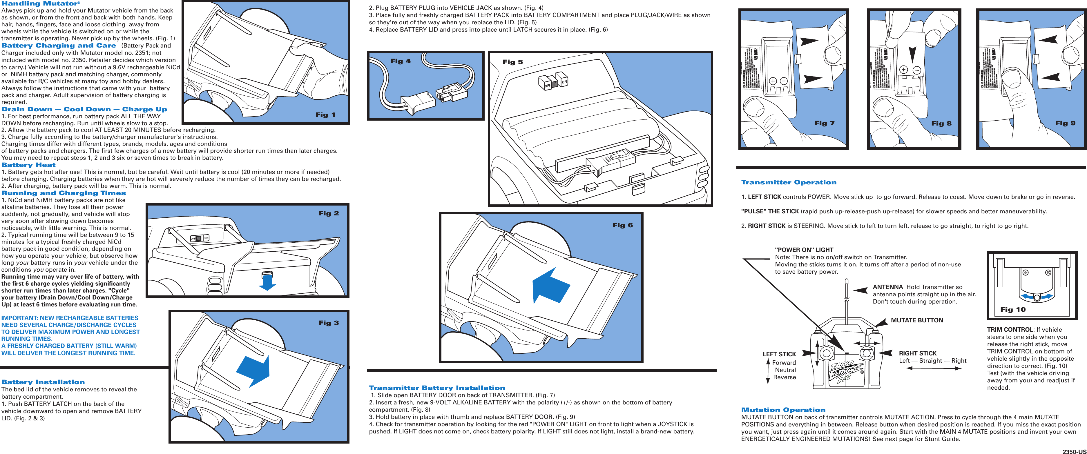 Fig 7Fig 8Fig 9Handling Mutator®Always pick up and hold your Mutator vehicle from the back as shown, or from the front and back with both hands. Keep hair, hands, fingers, face and loose clothing  away from wheels while the vehicle is switched on or while the transmitter is operating. Never pick up by the wheels. (Fig. 1)Battery Charging and Care  (Battery Pack and Charger included only with Mutator model no. 2351; not included with model no. 2350. Retailer decides which version to carry.) Vehicle will not run without a 9.6V rechargeable NiCd or  NiMH battery pack and matching charger, commonly available for R/C vehicles at many toy and hobby dealers. Always follow the instructions that came with your  battery pack and charger. Adult supervision of battery charging is required.Drain Down — Cool Down — Charge Up1. For best performance, run battery pack ALL THE WAY DOWN before recharging. Run until wheels slow to a stop.2. Allow the battery pack to cool AT LEAST 20 MINUTES before recharging.3. Charge fully according to the battery/charger manufacturer&apos;s instructions. Charging times differ with different types, brands, models, ages and conditions of battery packs and chargers. The first few charges of a new battery will provide shorter run times than later charges. You may need to repeat steps 1, 2 and 3 six or seven times to break in battery.Battery Heat1. Battery gets hot after use! This is normal, but be careful. Wait until battery is cool (20 minutes or more if needed) before charging. Charging batteries when they are hot will severely reduce the number of times they can be recharged.2. After charging, battery pack will be warm. This is normal.Running and Charging Times1. NiCd and NiMH battery packs are not like alkaline batteries. They lose all their power suddenly, not gradually, and vehicle will stop very soon after slowing down becomes noticeable, with little warning. This is normal.2. Typical running time will be between 9 to 15 minutes for a typical freshly charged NiCd battery pack in good condition, depending on how you operate your vehicle, but observe how long your battery runs in your vehicle under the conditions you operate in.Running time may vary over life of battery, with the first 6 charge cycles yielding significantly shorter run times than later charges. &quot;Cycle&quot; your battery (Drain Down/Cool Down/Charge Up) at least 6 times before evaluating run time.IMPORTANT: NEW RECHARGEABLE BATTERIES NEED SEVERAL CHARGE/DISCHARGE CYCLES TO DELIVER MAXIMUM POWER AND LONGEST RUNNING TIMES.A FRESHLY CHARGED BATTERY (STILL WARM) WILL DELIVER THE LONGEST RUNNING TIME. Battery InstallationThe bed lid of the vehicle removes to reveal the battery compartment. 1. Push BATTERY LATCH on the back of the vehicle downward to open and remove BATTERY LID. (Fig. 2 &amp; 3)2350-US&quot;POWER ON&quot; LIGHTNote: There is no on/off switch on Transmitter. Moving the sticks turns it on. It turns off after a period of non-useto save battery power.RIGHT STICKLeft — Straight -— RightLEFT STICKForwardNeutralReverseANTENNA  Hold Transmitter soantenna points straight up in the air.Don&apos;t touch during operation.®MUTATE BUTTONFig 1Fig 2Fig 3Fig 6Fig 5Fig 4Fig 10Mutation OperationMUTATE BUTTON on back of transmitter controls MUTATE ACTION. Press to cycle through the 4 main MUTATE POSITIONS and everything in between. Release button when desired position is reached. If you miss the exact position you want, just press again until it comes around again. Start with the MAIN 4 MUTATE positions and invent your own ENERGETICALLY ENGINEERED MUTATIONS! See next page for Stunt Guide.Transmitter Operation1. LEFT STICK controls POWER. Move stick up  to go forward. Release to coast. Move down to brake or go in reverse. &quot;PULSE&quot; THE STICK (rapid push up-release-push up-release) for slower speeds and better maneuverability.2. RIGHT STICK is STEERING. Move stick to left to turn left, release to go straight, to right to go right.Transmitter Battery Installation 1. Slide open BATTERY DOOR on back of TRANSMITTER. (Fig. 7)2. Insert a fresh, new 9-VOLT ALKALINE BATTERY with the polarity (+/-) as shown on the bottom of battery compartment. (Fig. 8)3. Hold battery in place with thumb and replace BATTERY DOOR. (Fig. 9)4. Check for transmitter operation by looking for the red &quot;POWER ON&quot; LIGHT on front to light when a JOYSTICK is pushed. If LIGHT does not come on, check battery polarity. If LIGHT still does not light, install a brand-new battery.2. Plug BATTERY PLUG into VEHICLE JACK as shown. (Fig. 4) 3. Place fully and freshly charged BATTERY PACK into BATTERY COMPARTMENT and place PLUG/JACK/WIRE as shown so they&apos;re out of the way when you replace the LID. (Fig. 5)4. Replace BATTERY LID and press into place until LATCH secures it in place. (Fig. 6)TRIM CONTROL: If vehicle steers to one side when you release the right stick, move TRIM CONTROL on bottom of vehicle slightly in the opposite direction to correct. (Fig. 10) Test (with the vehicle driving away from you) and readjust if needed. 