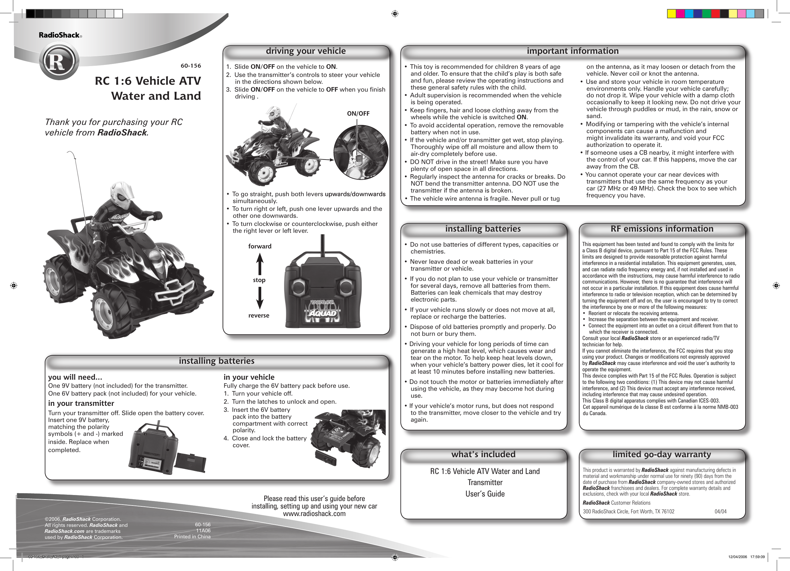 60-156RC 1:6 Vehicle ATV Water and Landyou will need...One 9V battery (not included) for the transmitter.One 6V battery pack (not included) for your vehicle.in your transmitterTurn your transmitter off. Slide open the battery cover. Insert one 9V battery, matching the polarity symbols (+ and -) marked inside. Replace when completed.in your vehicleFully charge the 6V battery pack before use.1.  Turn your vehicle off.2.  Turn the latches to unlock and open.3.  Insert the 6V battery pack into the battery compartment with correct polarity.4.  Close and lock the battery cover.installing batteriesThank you for purchasing your RC vehicle from RadioShack.1.  Slide ON/OFF on the vehicle to ON.2.  Use the transmitter’s controls to steer your vehicle in the directions shown below.3.  Slide ON/OFF on the vehicle to OFF when you nish driving .• To go straight, push both levers upwards�downwardsupwards�downwards simultaneously.• To turn right or left, push one lever upwards and the other one downwards.• To turn clockwise or counterclockwise, push either the right lever or left lever.driving your vehicleRC 1:6 Vehicle ATV Water and LandTransmitterUser’s Guidewhat’s includedThis product is warranted by RadioShack against manufacturing defects in material and workmanship under normal use for ninety (90) days from the date of purchase from RadioShack company-owned stores and authorized RadioShack franchisees and dealers. For complete warranty details and exclusions, check with your local RadioShack store.RadioShack Customer Relations300 RadioShack Circle, Fort Worth, TX 76102     04/04limited 90-day warrantystopforwardreverse©2006. RadioShack Corporation. All rights reserved. RadioShack and RadioShack.com are trademarks used by RadioShack Corporation.60-15611A06  Printed in China • Do not use batteries of different types, capacities or chemistries.• Never leave dead or weak batteries in your transmitter or vehicle.• If you do not plan to use your vehicle or transmitter for several days, remove all batteries from them. Batteries can leak chemicals that may destroy electronic parts.• If your vehicle runs slowly or does not move at all, replace or recharge the batteries.• Dispose of old batteries promptly and properly. Do not burn or bury them.• Driving your vehicle for long periods of time can generate a high heat level, which causes wear and tear on the motor. To help keep heat levels down, when your vehicle’s battery power dies, let it cool for at least 10 minutes before installing new batteries.• Do not touch the motor or batteries immediately after using the vehicle, as they may become hot during use.• If your vehicle’s motor runs, but does not respond to the transmitter, move closer to the vehicle and try again.installing batteriesThis equipment has been tested and found to comply with the limits for a Class B digital device, pursuant to Part 15 of the FCC Rules. These limits are designed to provide reasonable protection against harmful interference in a residential installation. This equipment generates, uses, and can radiate radio frequency energy and, if not installed and used in accordance with the instructions, may cause harmful interference to radio communications. However, there is no guarantee that interference will not occur in a particular installation. If this equipment does cause harmful interference to radio or television reception, which can be determined by turning the equipment off and on, the user is encouraged to try to correct the interference by one or more of the following measures:•  Reorient or relocate the receiving antenna.•  Increase the separation between the equipment and receiver. •  Connect the equipment into an outlet on a circuit different from that to which the receiver is connected. Consult your local RadioShack store or an experienced radio/TV technician for help.If you cannot eliminate the interference, the FCC requires that you stop using your product. Changes or modications not expressly approved by RadioShack may cause interference and void the user’s authority to operate the equipment.This device complies with Part 15 of the FCC Rules. Operation is subject to the following two conditions: (1) This device may not cause harmful interference, and (2) This device must accept any interference received, including interference that may cause undesired operation.This Class B digital apparatus complies with Canadian ICES-003.Cet appareil numérique de la classe B est conforme à la norme NMB-003 du Canada.RF emissions informationPlease read this user’s guide before installing, setting up and using your new carwww.radioshack.com• This toy is recommended for children 8 years of age and older. To ensure that the child’s play is both safe and fun, please review the operating instructions and these general safety rules with the child.• Adult supervision is recommended when the vehicle is being operated. • Keep ngers, hair and loose clothing away from the wheels while the vehicle is switched ON.• To avoid accidental operation, remove the removable battery when not in use.• If the vehicle and�or transmitter get wet, stop playing. Thoroughly wipe off all moisture and allow them to air-dry completely before use.• DO NOT drive in the street! Make sure you have plenty of open space in all directions.• Regularly inspect the antenna for cracks or breaks. Do NOT bend the transmitter antenna. DO NOT use the transmitter if the antenna is broken.• The vehicle wire antenna is fragile. Never pull or tug on the antenna, as it may loosen or detach from the vehicle. Never coil or knot the antenna.• Use and store your vehicle in room temperature environments only. Handle your vehicle carefully; do not drop it. Wipe your vehicle with a damp cloth occasionally to keep it looking new. Do not drive your vehicle through puddles or mud, in the rain, snow or sand.• Modifying or tampering with the vehicle’s internal components can cause a malfunction and might invalidate its warranty, and void your FCC authorization to operate it.• If someone uses a CB nearby, it might interfere with the control of your car. If this happens, move the car away from the CB.• You cannot operate your car near devices with transmitters that use the same frequency as your car (27 MHz or 49 MHz). Check the box to see which frequency you have.important informationON/OFF60-156_Draft_A3_1 page.indd   1 12/04/2006   17:59:09