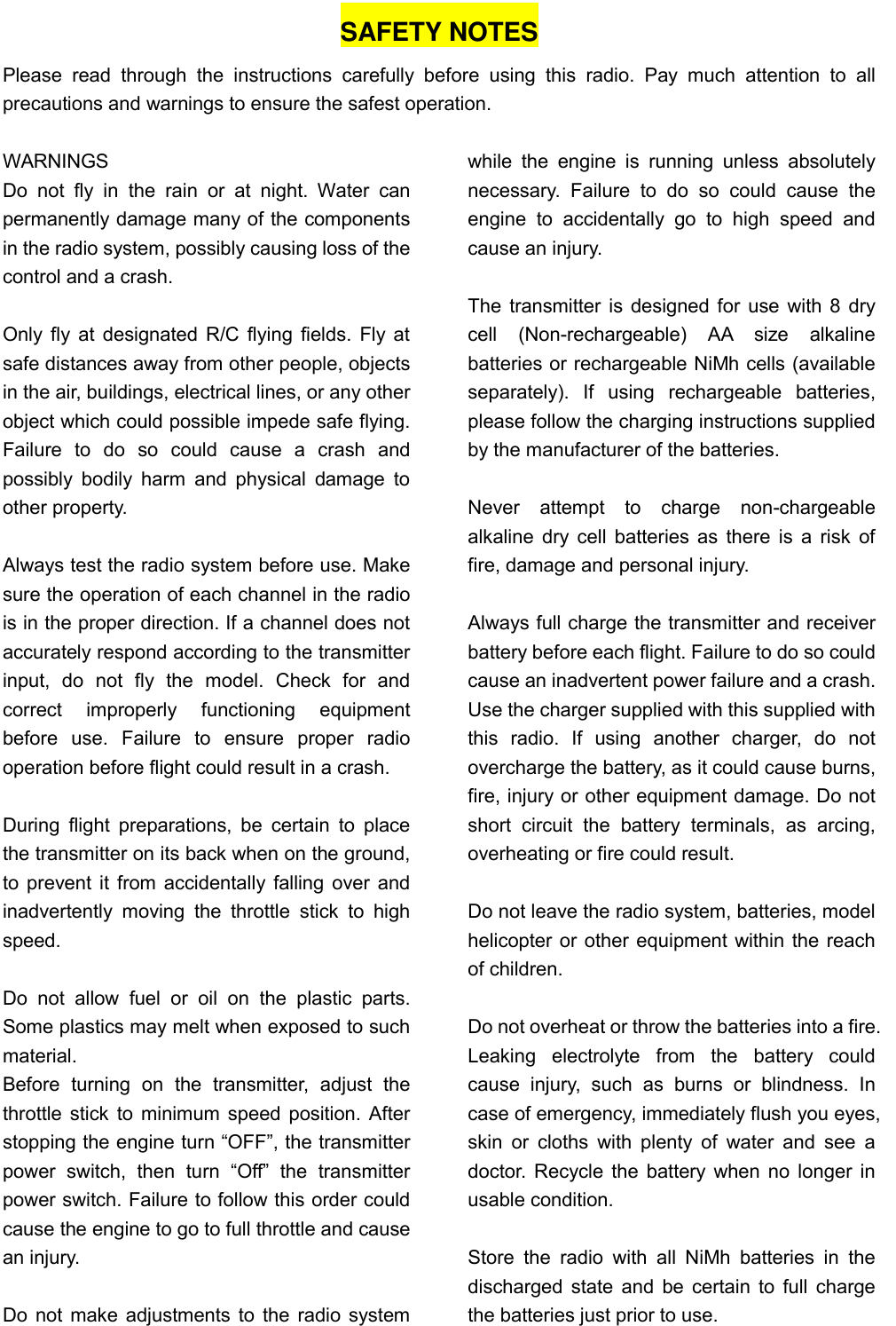   SAFETY NOTES Please  read  through  the  instructions  carefully  before  using  this  radio.  Pay  much  attention  to  all precautions and warnings to ensure the safest operation.  WARNINGS Do  not  fly  in  the  rain  or  at  night.  Water  can permanently damage many of the components in the radio system, possibly causing loss of the control and a crash.  Only fly at designated R/C flying fields. Fly at safe distances away from other people, objects in the air, buildings, electrical lines, or any other object which could possible impede safe flying. Failure  to  do  so  could  cause  a  crash  and possibly  bodily harm  and  physical  damage  to other property.  Always test the radio system before use. Make sure the operation of each channel in the radio is in the proper direction. If a channel does not accurately respond according to the transmitter input,  do  not  fly  the  model.  Check  for  and correct  improperly  functioning  equipment before  use.  Failure  to  ensure  proper  radio operation before flight could result in a crash.  During  flight preparations,  be  certain  to place the transmitter on its back when on the ground, to prevent it from accidentally falling over and inadvertently  moving  the  throttle  stick  to  high speed.  Do  not  allow  fuel  or  oil  on  the  plastic  parts. Some plastics may melt when exposed to such material. Before  turning  on  the  transmitter,  adjust  the throttle stick to minimum speed position. After stopping the engine turn “OFF”, the transmitter power  switch,  then  turn  “Off”  the  transmitter power switch. Failure to follow this order could cause the engine to go to full throttle and cause an injury.  Do not make adjustments to the radio system while  the  engine  is  running  unless  absolutely necessary.  Failure  to  do  so  could  cause  the engine  to  accidentally  go  to  high  speed  and cause an injury.  The transmitter is designed for use with 8 dry cell  (Non-rechargeable)  AA  size  alkaline batteries or rechargeable NiMh cells (available separately).  If  using  rechargeable  batteries, please follow the charging instructions supplied by the manufacturer of the batteries.      Never  attempt  to  charge  non-chargeable alkaline dry cell batteries as there is a risk of fire, damage and personal injury.  Always full charge the transmitter and receiver battery before each flight. Failure to do so could cause an inadvertent power failure and a crash. Use the charger supplied with this supplied with this  radio.  If  using  another  charger,  do  not overcharge the battery, as it could cause burns, fire, injury or other equipment damage. Do not short  circuit  the  battery  terminals,  as  arcing, overheating or fire could result.  Do not leave the radio system, batteries, model helicopter or other equipment within the reach of children.  Do not overheat or throw the batteries into a fire. Leaking  electrolyte  from  the  battery  could cause  injury,  such  as  burns  or  blindness.  In case of emergency, immediately flush you eyes, skin  or  cloths  with plenty of  water and see a doctor. Recycle the battery when no longer in usable condition.  Store  the  radio  with  all  NiMh  batteries  in  the discharged state and be certain to full charge the batteries just prior to use. 