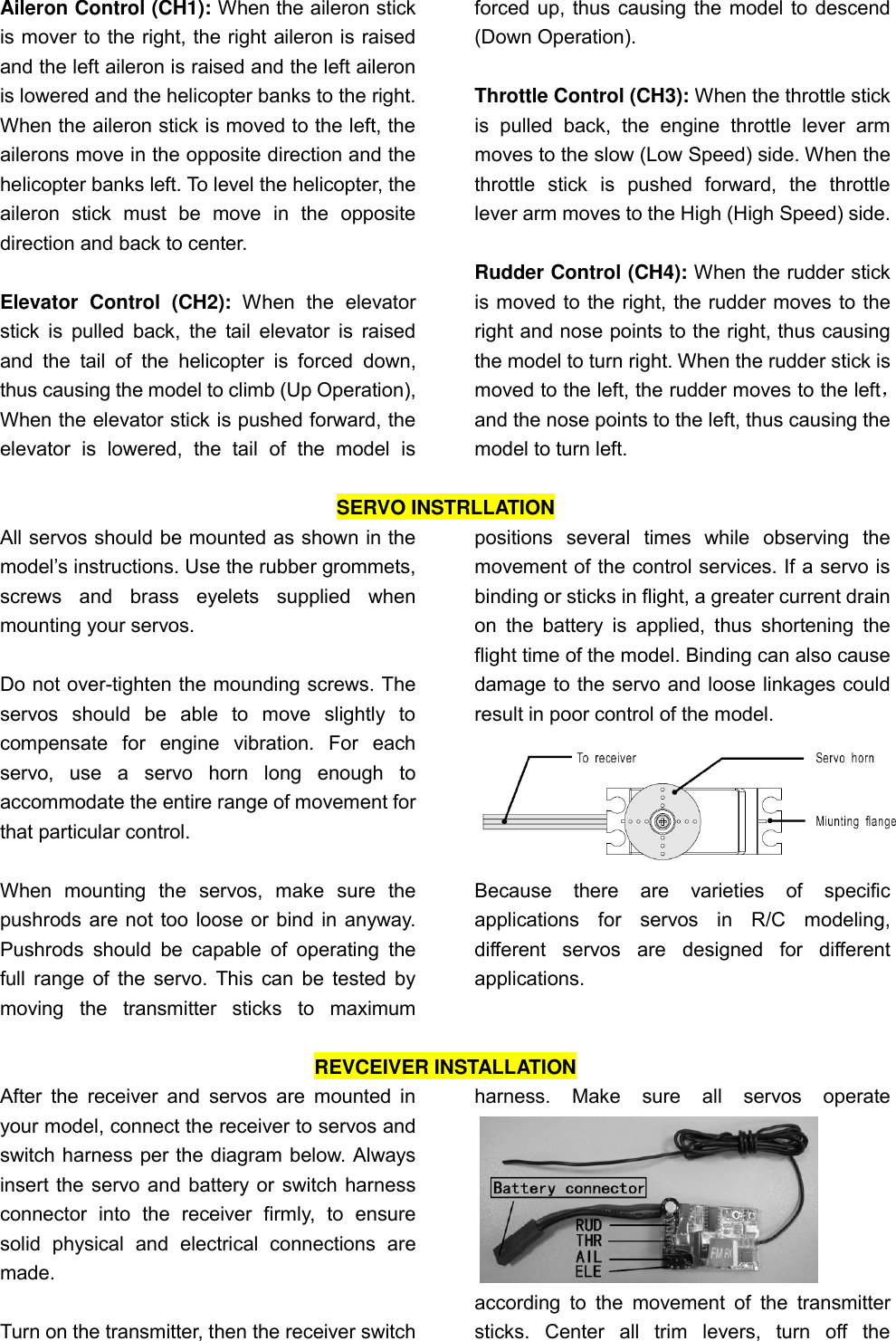   Aileron Control (CH1): When the aileron stick is mover to the right, the right aileron is raised and the left aileron is raised and the left aileron is lowered and the helicopter banks to the right. When the aileron stick is moved to the left, the ailerons move in the opposite direction and the helicopter banks left. To level the helicopter, the aileron  stick  must  be  move  in  the  opposite direction and back to center.  Elevator  Control  (CH2):  When  the  elevator stick is pulled  back,  the tail  elevator  is  raised and  the  tail  of  the  helicopter  is  forced  down, thus causing the model to climb (Up Operation), When the elevator stick is pushed forward, the elevator  is  lowered,  the  tail  of  the  model  is forced up, thus causing the model to descend (Down Operation).  Throttle Control (CH3): When the throttle stick is  pulled  back,  the  engine  throttle  lever  arm moves to the slow (Low Speed) side. When the throttle  stick  is  pushed  forward,  the  throttle lever arm moves to the High (High Speed) side.  Rudder Control (CH4): When the rudder stick is moved to the right, the rudder moves to the right and nose points to the right, thus causing the model to turn right. When the rudder stick is moved to the left, the rudder moves to the left， and the nose points to the left, thus causing the model to turn left.  SERVO INSTRLLATION All servos should be mounted as shown in the model’s instructions. Use the rubber grommets, screws  and  brass  eyelets  supplied  when mounting your servos.    Do not over-tighten the mounding screws. The servos  should  be  able  to  move  slightly  to compensate  for  engine  vibration.  For  each servo,  use  a  servo  horn  long  enough  to accommodate the entire range of movement for that particular control.    When  mounting  the  servos,  make  sure  the pushrods are not too loose or bind in anyway. Pushrods  should  be  capable  of  operating  the full range of the servo. This can be tested by moving  the  transmitter  sticks  to  maximum positions  several  times  while  observing  the movement of the control services. If a servo is binding or sticks in flight, a greater current drain on  the  battery  is  applied,  thus  shortening  the flight time of the model. Binding can also cause damage to the servo and loose linkages could   result in poor control of the model.    Because  there  are  varieties  of  specific applications  for  servos  in  R/C  modeling, different  servos  are  designed  for  different applications.  REVCEIVER INSTALLATION After  the  receiver  and servos are mounted in your model, connect the receiver to servos and switch harness per the diagram below. Always insert the servo and battery or switch harness connector  into  the  receiver  firmly,  to  ensure solid  physical  and  electrical  connections  are made.    Turn on the transmitter, then the receiver switch harness.  Make  sure  all  servos  operate            according  to  the  movement  of  the  transmitter sticks.  Center  all  trim  levers,  turn  off  the 