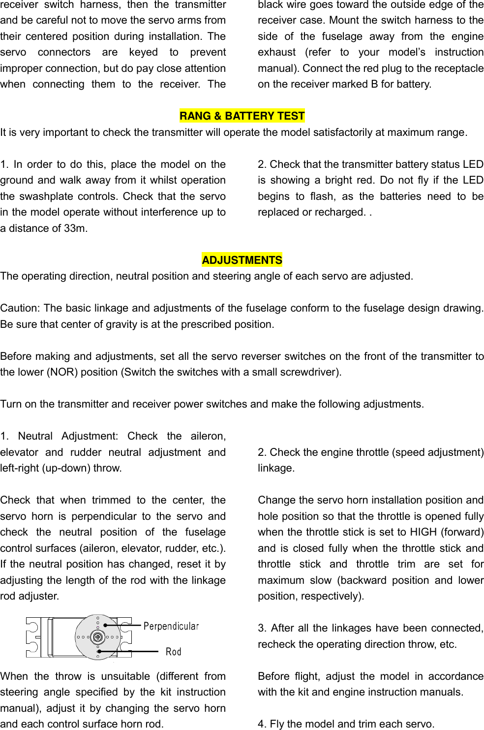   receiver  switch  harness,  then  the  transmitter and be careful not to move the servo arms from their centered  position during  installation. The servo  connectors  are  keyed  to  prevent improper connection, but do pay close attention when  connecting  them  to  the  receiver.  The black wire goes toward the outside edge of the receiver case. Mount the switch harness to the side  of  the  fuselage  away  from  the  engine exhaust  (refer  to  your  model’s  instruction manual). Connect the red plug to the receptacle on the receiver marked B for battery.  RANG &amp; BATTERY TEST It is very important to check the transmitter will operate the model satisfactorily at maximum range.  1. In order to do this, place the model on the ground and walk away from it whilst operation the swashplate controls. Check that the servo in the model operate without interference up to a distance of 33m.   2. Check that the transmitter battery status LED is showing a bright red. Do not fly if  the LED begins  to  flash,  as  the  batteries  need  to  be replaced or recharged. .  ADJUSTMENTS The operating direction, neutral position and steering angle of each servo are adjusted.  Caution: The basic linkage and adjustments of the fuselage conform to the fuselage design drawing. Be sure that center of gravity is at the prescribed position.  Before making and adjustments, set all the servo reverser switches on the front of the transmitter to the lower (NOR) position (Switch the switches with a small screwdriver).  Turn on the transmitter and receiver power switches and make the following adjustments.  1.  Neutral  Adjustment:  Check  the  aileron, elevator  and  rudder  neutral  adjustment  and left-right (up-down) throw.  Check  that  when  trimmed  to  the  center,  the servo  horn  is  perpendicular  to  the  servo  and check  the  neutral  position  of  the  fuselage control surfaces (aileron, elevator, rudder, etc.). If the neutral position has changed, reset it by adjusting the length of the rod with the linkage rod adjuster.  When  the  throw  is  unsuitable  (different  from steering  angle  specified  by  the  kit  instruction manual), adjust it by changing the servo horn and each control surface horn rod.    2. Check the engine throttle (speed adjustment) linkage.  Change the servo horn installation position and hole position so that the throttle is opened fully when the throttle stick is set to HIGH (forward) and is closed fully when the throttle stick and throttle  stick  and  throttle  trim  are  set  for maximum  slow  (backward  position  and  lower position, respectively).  3. After all the linkages have been connected, recheck the operating direction throw, etc.  Before  flight,  adjust  the  model  in  accordance with the kit and engine instruction manuals.  4. Fly the model and trim each servo.   