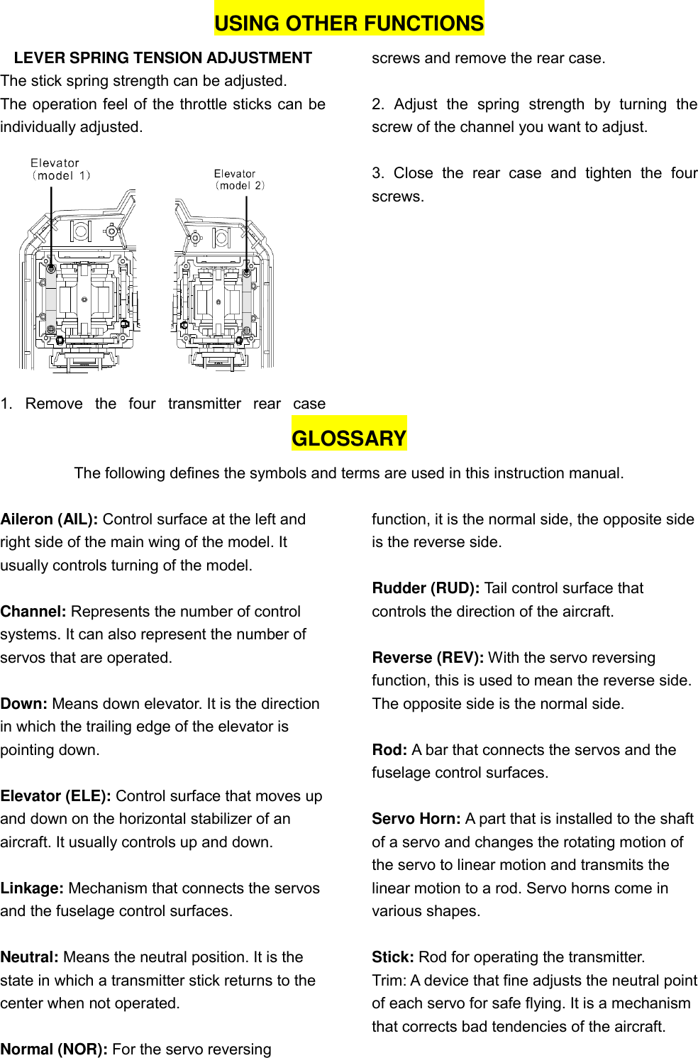   USING OTHER FUNCTIONS LEVER SPRING TENSION ADJUSTMENT The stick spring strength can be adjusted. The operation feel of the throttle sticks can be individually adjusted.  1.  Remove  the  four  transmitter  rear  case screws and remove the rear case.  2.  Adjust  the  spring  strength  by  turning  the screw of the channel you want to adjust.  3.  Close  the  rear  case  and  tighten  the  four screws. GLOSSARY The following defines the symbols and terms are used in this instruction manual.  Aileron (AIL): Control surface at the left and right side of the main wing of the model. It usually controls turning of the model.  Channel: Represents the number of control systems. It can also represent the number of servos that are operated.  Down: Means down elevator. It is the direction in which the trailing edge of the elevator is pointing down.  Elevator (ELE): Control surface that moves up and down on the horizontal stabilizer of an aircraft. It usually controls up and down.  Linkage: Mechanism that connects the servos and the fuselage control surfaces.  Neutral: Means the neutral position. It is the state in which a transmitter stick returns to the center when not operated.  Normal (NOR): For the servo reversing function, it is the normal side, the opposite side is the reverse side.  Rudder (RUD): Tail control surface that controls the direction of the aircraft.    Reverse (REV): With the servo reversing function, this is used to mean the reverse side. The opposite side is the normal side.  Rod: A bar that connects the servos and the fuselage control surfaces.  Servo Horn: A part that is installed to the shaft of a servo and changes the rotating motion of the servo to linear motion and transmits the linear motion to a rod. Servo horns come in various shapes.  Stick: Rod for operating the transmitter. Trim: A device that fine adjusts the neutral point of each servo for safe flying. It is a mechanism that corrects bad tendencies of the aircraft.  