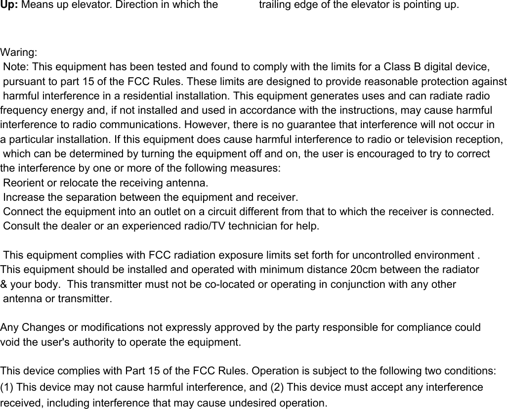   Up: Means up elevator. Direction in which the  trailing edge of the elevator is pointing up.  Waring: Note: This equipment has been tested and found to comply with the limits for a Class B digital device, pursuant to part 15 of the FCC Rules. These limits are designed to provide reasonable protection against harmful interference in a residential installation. This equipment generates uses and can radiate radio frequency energy and, if not installed and used in accordance with the instructions, may cause harmful interference to radio communications. However, there is no guarantee that interference will not occur in a particular installation. If this equipment does cause harmful interference to radio or television reception, which can be determined by turning the equipment off and on, the user is encouraged to try to correct the interference by one or more of the following measures:   Reorient or relocate the receiving antenna. Increase the separation between the equipment and receiver.   Connect the equipment into an outlet on a circuit different from that to which the receiver is connected.   Consult the dealer or an experienced radio/TV technician for help.  This equipment complies with FCC radiation exposure limits set forth for uncontrolled environment .This equipment should be installed and operated with minimum distance 20cm between the radiator&amp; your body.  This transmitter must not be co-located or operating in conjunction with any other antenna or transmitter. Any Changes or modifications not expressly approved by the party responsible for compliance could void the user&apos;s authority to operate the equipment. This device complies with Part 15 of the FCC Rules. Operation is subject to the following two conditions: (1) This device may not cause harmful interference, and (2) This device must accept any interference received, including interference that may cause undesired operation. 