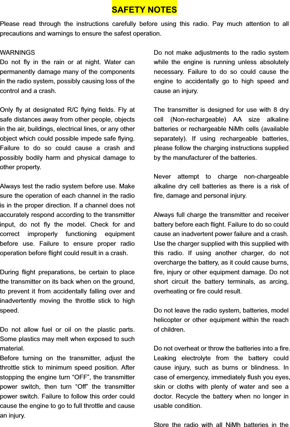 SAFETY NOTES Please read through the instructions carefully before using this radio. Pay much attention to all precautions and warnings to ensure the safest operation. WARNINGS Do not fly in the rain or at night. Water can permanently damage many of the components in the radio system, possibly causing loss of the control and a crash. Only fly at designated R/C flying fields. Fly at safe distances away from other people, objects in the air, buildings, electrical lines, or any other object which could possible impede safe flying. Failure to do so could cause a crash and possibly bodily harm and physical damage to other property. Always test the radio system before use. Make sure the operation of each channel in the radio is in the proper direction. If a channel does not accurately respond according to the transmitter input, do not fly the model. Check for and correct improperly functioning equipment before use. Failure to ensure proper radio operation before flight could result in a crash. During flight preparations, be certain to place the transmitter on its back when on the ground, to prevent it from accidentally falling over and inadvertently moving the throttle stick to high speed.Do not allow fuel or oil on the plastic parts. Some plastics may melt when exposed to such material.Before turning on the transmitter, adjust the throttle stick to minimum speed position. After stopping the engine turn “OFF”, the transmitter power switch, then turn “Off” the transmitter power switch. Failure to follow this order could cause the engine to go to full throttle and cause an injury. Do not make adjustments to the radio system while the engine is running unless absolutely necessary. Failure to do so could cause the engine to accidentally go to high speed and cause an injury. The transmitter is designed for use with 8 dry cell (Non-rechargeable) AA size alkaline batteries or rechargeable NiMh cells (available separately). If using rechargeable batteries, please follow the charging instructions supplied by the manufacturer of the batteries.     Never attempt to charge non-chargeable alkaline dry cell batteries as there is a risk of fire, damage and personal injury. Always full charge the transmitter and receiver battery before each flight. Failure to do so could cause an inadvertent power failure and a crash. Use the charger supplied with this supplied with this radio. If using another charger, do not overcharge the battery, as it could cause burns, fire, injury or other equipment damage. Do not short circuit the battery terminals, as arcing, overheating or fire could result. Do not leave the radio system, batteries, model helicopter or other equipment within the reach of children. Do not overheat or throw the batteries into a fire. Leaking electrolyte from the battery could cause injury, such as burns or blindness. In case of emergency, immediately flush you eyes, skin or cloths with plenty of water and see a doctor. Recycle the battery when no longer in usable condition. Store the radio with all NiMh batteries in the 